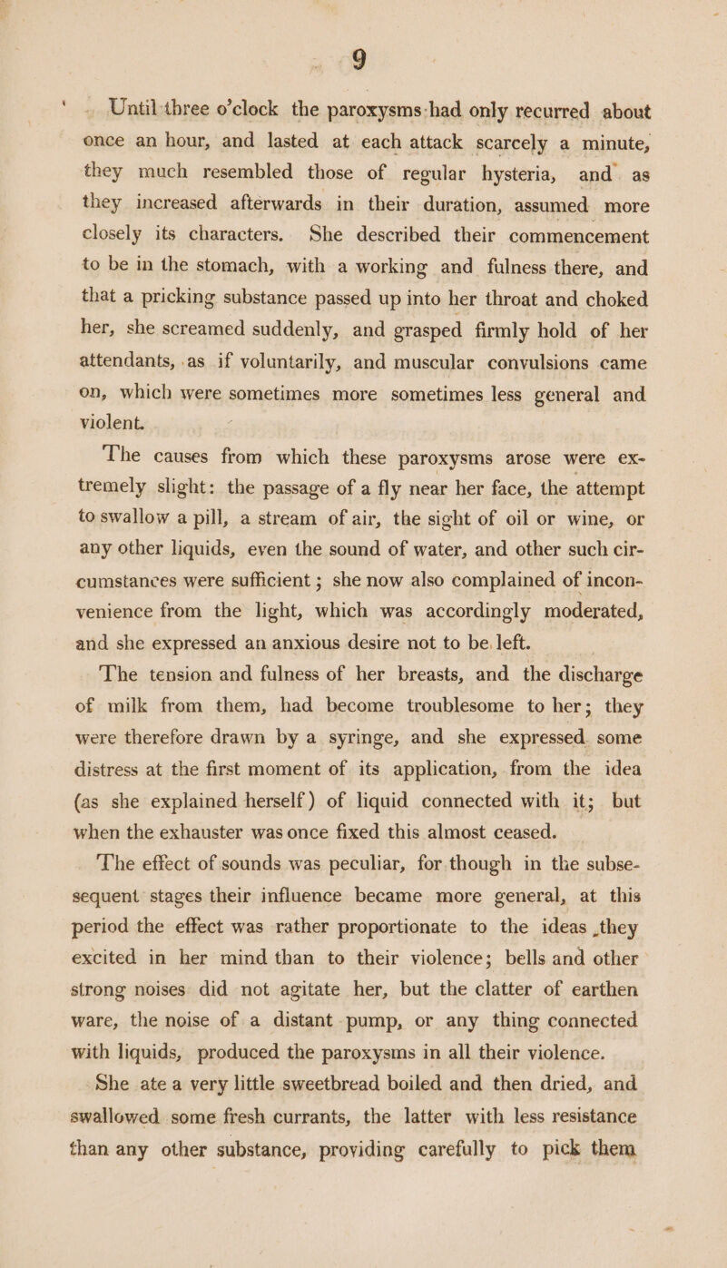 ‘ Until three o’clock the paroxysms-had only recurred about once an hour, and lasted at each attack scarcely a minute, they much resembled those of regular hysteria, and as they increased afterwards in their duration, assumed more closely its characters. She described their commencement to be in the stomach, with a working and fulness there, and that a pricking substance passed up into her throat and choked her, she screamed suddenly, and grasped firmly hold of her attendants, .as if voluntarily, and muscular convulsions came on, which were sometimes more sometimes less general and violent. The causes from which these paroxysms arose were ex- tremely slight: the passage of a fly near her face, the attempt to swallow a pill, a stream of air, the sight of oil or wine, or any other liquids, even the sound of water, and other such cir- cumstances were sufficient ; she now also complained of incon- venience from the light, which was accordingly moderated, and she expressed an anxious desire not to be. left. The tension and fulness of her breasts, and the disclasae of milk from them, had become troublesome to her; they were therefore drawn by a syringe, and she expressed. some distress at the first moment of its application, from the idea (as she explained herself) of liquid connected with it; but when the exhauster was once fixed this almost ceased. _ ‘The effect of sounds was peculiar, for.though in the subse- sequent stages their influence became more general, at this period the effect was rather proportionate to the ideas .they excited in her mind than to their violence; bells and other strong noises did not agitate her, but the clatter of earthen ware, the noise of a distant pump, or any thing connected with liquids, produced the paroxysms in all their violence. She ate a very little sweetbread boiled and then dried, and swallowed some fresh currants, the latter with less resistance than any other substance, providing carefully to pick them