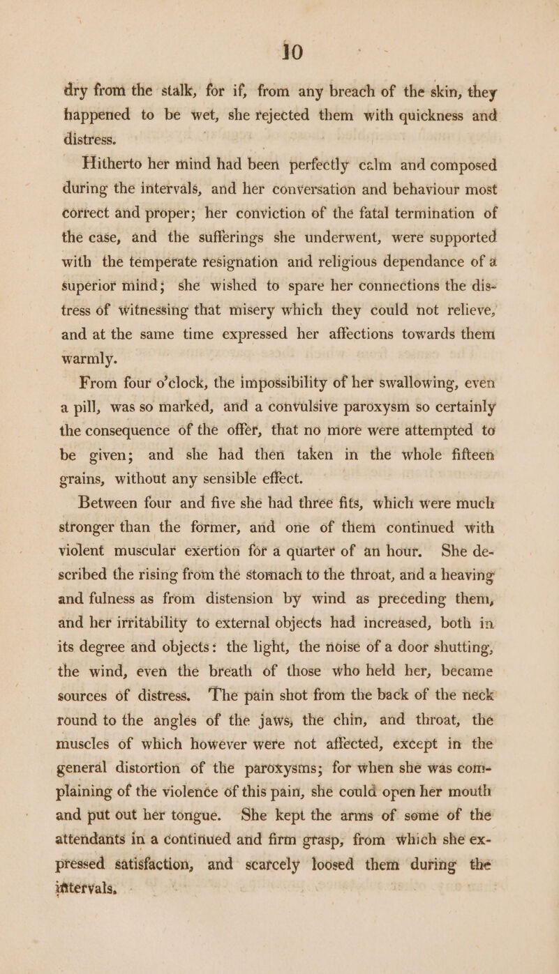 dry from the stalk, for if, from any breach of the skin, they happened to be wet, she rejected them with quickness and distress. | 3 | Hitherto her mind had been perfectly calm and composed during the intervals, and her conversation and behaviour most correct and proper; her conviction of the fatal termination of the case, and the sufferings she underwent, were supported with the temperate resignation arid religious dependance of @ superior mind; she wished to spare her connections the dis- tress of witnessing that misery which they could not relieve, and at the same time expressed her affections towards them warmly. From four o’clock, the impossibility of her swallowing, even a pill, was so marked, and a convulsive paroxysm so certainly the consequence of the offer, that no more were attempted to be given; and she had then taken in the whole fifteen grains, without any sensible effect. Between four and five she had three fits, which were much stronger than the former, and one of them continued with violent muscular exertion for a quarter of an hour. She de- scribed the rising from thé stomach to the throat, and a heaving and fulness as from distension by wind as preceding them, and her irritability to external objects had increased, both in its degree and objects: the light, the noise of a door shutting, the wind, even the breath of those who held her, became sources of distress. The pain shot from the back of the neck round to the anglés of the jaws, the chin, and throat, the muscles of which however were not affected, except in the general distortion of the paroxysms; for when she was com- plaining of the violence of this pain, she could open her mouth and put out her tongue. She kept the arms of some of the attendants in a continued and firm grasp, from which she ex- pressed satisfaction, and scarcely loosed them during the uitervals, |