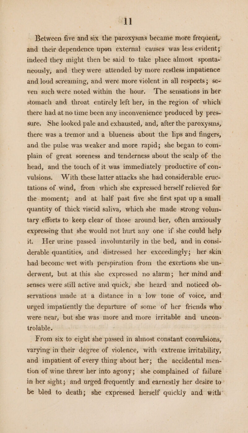 au Between five and six the paroxysms became more frequent, and their dependence upen external causes was less evident}; indeed they might then be said to take place almost sponta- neously, and they were attended by more restless impatience and loud screaming, and were more violent in all respects; se- ven such were noted within the hour. ‘The sensations in her stomach and throat entirely left her, in the region of which there had at no time been any inconvenience produced by pres- sure. She looked pale and exhausted, and, after the paroxysms, there was a tremor and a blueness about the lps and fingers, and the pulse was weaker and more rapid; she began to com- plain of great soreness and tenderness about the scalp of; the head, and the touch of it was immediately productive of con- vulsions. With these latter attacks she had considerable eruc- tations of wind, from which she expressed herself reheved for the. moment; and at half past five she first spat up a small quantity of thick viscid saliva, which she made strong volun tary efforts to keep clear of those around her, often anxiously expressing that she would not hurt any one if she could help it. Her urine passed involuntarily in the bed, and in consi- derable quantities, and distressed her exceedingly; her skin had become wet with perspiration from the exertions sbe un- derwent, but at this she expressed no alarm; her mind and’ senses were still active and quick, she heard and noticed ob- servations made at a distance in a low tone of voice, and’ urged impatiently the departure of some of her friends who were near, but she was more and more irritable and uncon- trolable. _ From six to eight she passed in almost constant convulsions, varying in their degree of violence, with extreme irritability, and impatient of every thing about her; the accidental men-' tion of wine threw her into agony; she complained of failure in her sight; and urged frequently and earnestly her desire to: be bled to death; she expressed herself quickly and with’