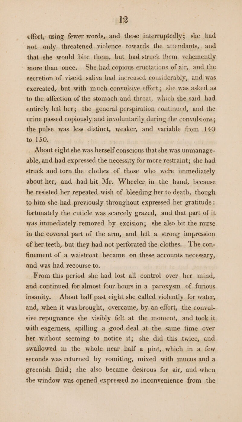 effort, using fewer words, and those interruptedly; she had not only threatened violence towards the attendants, and that she would bite them, but had struck them. vehemently more than once. She had copious eructations of air, and the secretion of viscid saliva had increased considerably, and was excreated, but with much convuisive effort; she was asked as to the affection of the stomach and throat, which she said had entirely left her; the general’ perspiration continued, and the urine passed copiously and involuntarily during the convulsions; the pulse was less distinct, weaker, and variable from .140 to 150. | About eight she was herself conscious that she was unmanage- able, and had expressed the necessity for more restraint; she had struck and torn the clothes of those who were immediately about her, and had bit Mr. Wheeler in the hand, because he resisted her repeated wish of bleeding her to death, though to him she had previously throughout expressed her gratitude : fortunately the cuticle was scarcely grazed, and that part of it was immediately removed by excision; she also bit the nurse in the covered part of the arm, and left a strong impression of her teeth, but they had not perforated the clothes. ‘lhe con- finement of a waistcoat became on these accounts necessary, and was had recourse to. From this period she had lost all control over her mind, and continued for almost four hours in a paroxysm of. furious insanity. About half past eight she called violently for water, and, when it was brought, overcame, by an effort, the conyul- sive repugnance she visibly felt at the moment, and took it with eagerness, spilling a good deal at the same time over her without seeming to notice it; she did this twice, and swallowed in the whole near half a pint,. which in a few seconds was returned by vomiting, mixed with mucus and a greenish fluid; she also became desirous for air, and when the window was opened expressed no inconvenience from the
