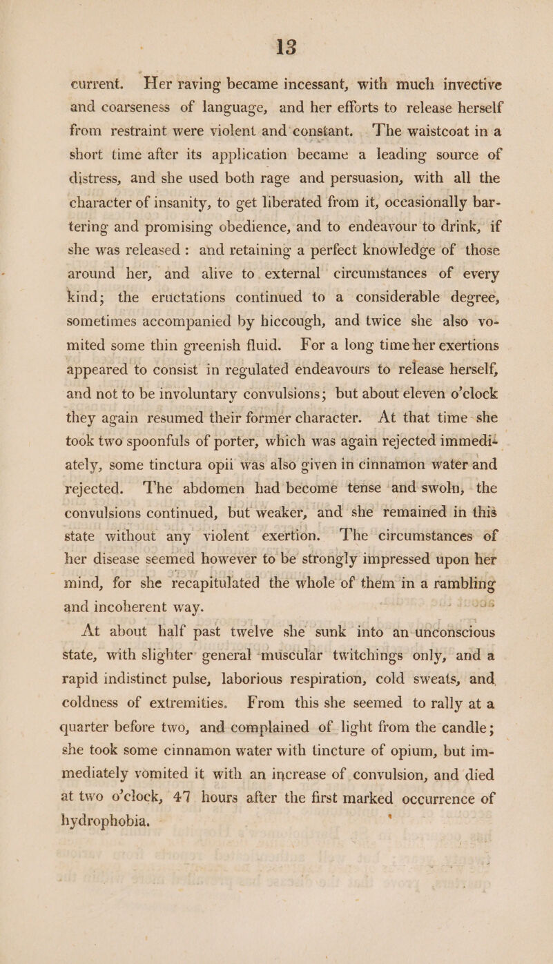 current. Her raving became incessant, with much invective and coarseness of language, and her efforts to release herself from restraint were violent and constant. The waistcoat in a short time after its application became a leading source of distress, and she used both rage and persuasion, with all the character of insanity, to get liberated from it, occasionally bar- tering and promising obedience, and to endeayour to drink, if she was released: and retaining a perfect knowledge of those around her, and alive to external circumstances of every kind; the eructations continued to a considerable degree, sometimes accompanied by hiccough, and twice she also vo- mited some thin greenish fluid. For a long time her exertions appeared to consist in regulated endeavours to release herself, and not to be involuntary convulsions; but about eleven o’clock they again resumed their former character. At that time-she took two spoonfuls of porter, which was again rejected immedi+ ; ately, some tinctura opii was also given in cinnamon water and rejected. ‘I'he abdomen had become tense ‘and swoln, the convulsions continued, but weaker, and she remained in this state without any violent exertion. The circumstances of her disease seemed however to be strongly impressed upon her - mind, for she recapitulated the whole of them in a rambling and incoherent way. oe At about half past twelve she sunk into an-unconscious state, with slighter’ general ‘muscular twitchings only, and a rapid indistinct pulse, laborious respiration, cold sweats, and, coldness of extremities. From this she seemed to rally at a quarter before two, and complained of. light from the candle; she took some cinnamon water with tincture of opium, but im- mediately vomited it with an increase of convulsion, and died at two o'clock, 47 hours after the first marked occurrence of hydrophobia. ~