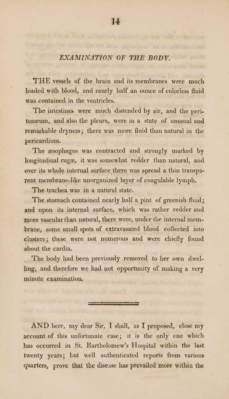 EXAMINATION OF THE BODY. THE vessels of the brain and its membranes were much loaded with blood, and nearly half an ounce of colorless fluid was contained in the ventricles. _ The intestines were much distended by air, and the peri tonzum, and also the pleura, were in a state of unusual and remarkable dryness ; there was more fluid than natural in the pericardium. | The esophagus was contracted and strongly marked by longitudinal rugz, it was somewhat redder than natural, and over its whole-internal surface there was spread a thin transpa- rent membrane-like unorganized layer of coagulable lymph, The trachea was in a natural state. The stomach contained nearly half a pint of greenish fluid; and upon its internal surface, which was rather redder and more yascular than natural, there were, under the internal mem- brane, some small spots of extravasated blood collected into clusters; these were not numerous and were chiefly found about the cardia. _ The body had been previously removed to her own dwel- ling, and therefore we had. not opportunity of making a very minute examination. _AND here, my dear Sir, I shall, as I proposed, close my account of this unfortunate case; it is the only one which has occurred in St. Bartholomew’s Hospital within the last twenty years; but well authenticated reports from various quarters, prove that the disease has prevailed more within the