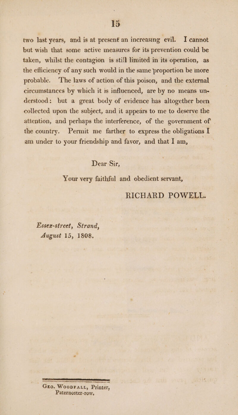 two last years, and is at present an increasing evil. I cannot but wish that some active measures for its prevention could be taken, whilst the contagion is still limited in its operation, as the efficiency of any such would in the same proportion be more probable. The laws of action of this poison, and the external circumstances by which it 1s influenced, are by no means un- derstood: but a great body of evidence has altogether been collected upon the subject, and it appears to me to deserve the attention, and perhaps the interference, of the government of the country. Permit me farther to express the obligations [ am under to your friendship and favor, and that I am, | Dear Sir, Your very faithful and obedient servant, RICHARD POWELL. Essex-street, Strand, August 15, 1808. CREE OF SS LT LEI OEE TESA TORO — Geo. Woopra Lt, Printer, Paternoster-row,