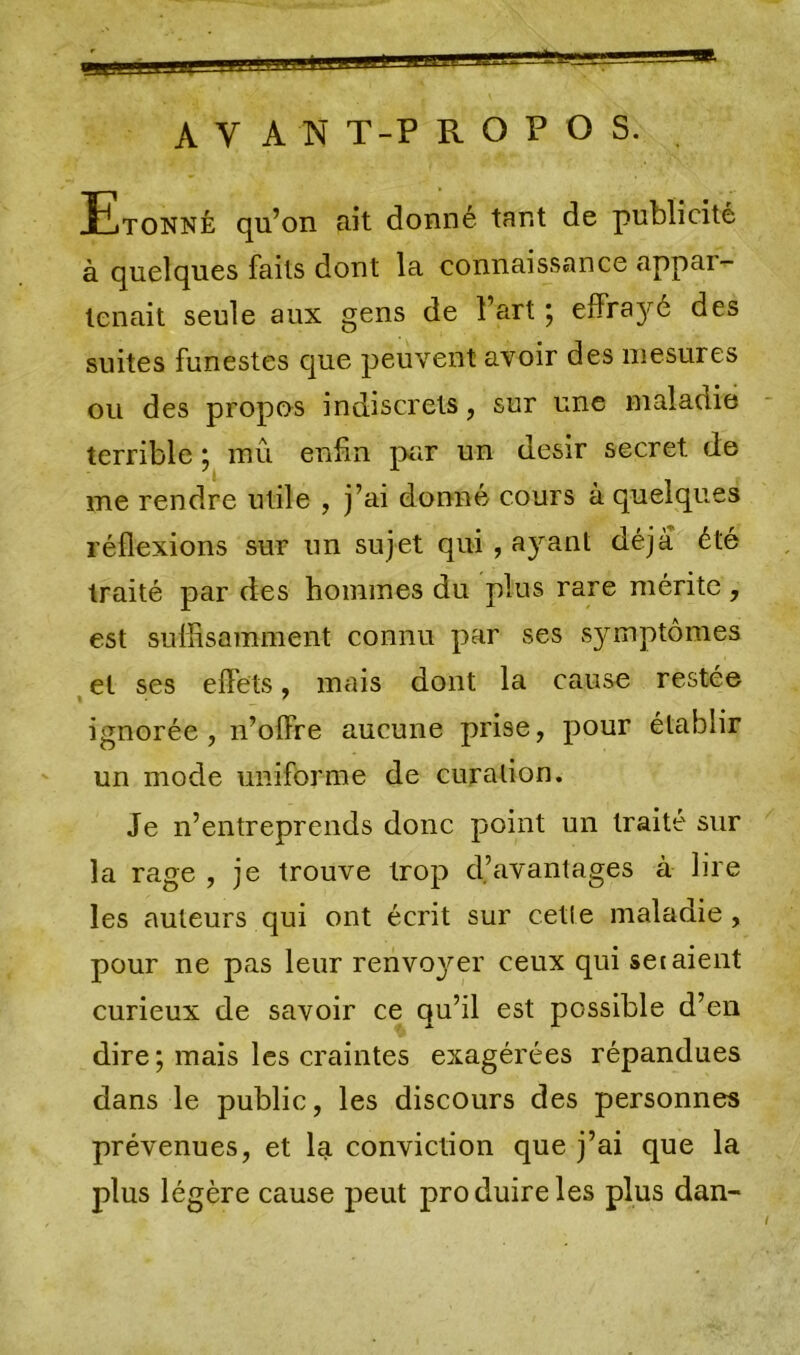 BR AV AN T-P R O P O S. JEtonnè qu’on ri il donné tant de publicité à quelques faits dont la connaissance appai- lenait seule aux gens de l’art ; effilé des suites funestes que peuvent avoir des mesures ou des propos indiscrets, sur une maladie terrible ; mû enfin pur un désir secret de me rendre utile , j’ai donné cours à quelques réflexions sur un sujet qui , ayant déjà été traité par des hommes du plus rare mérite, est suffisamment connu par ses symptômes et ses effets, mais dont la cause restée ignorée, n’offre aucune prise, pour établir un mode uniforme de curation. Je n’entreprends donc point un traité sur la rage , je trouve trop d’avantages à lire les auteurs qui ont écrit sur cette maladie, pour ne pas leur renvoyer ceux qui set aient curieux de savoir ce qu’il est possible d’en dire ; mais les craintes exagérées répandues dans le public, les discours des personnes prévenues, et la conviction que j’ai que la plus légère cause peut produire les plus dan- /