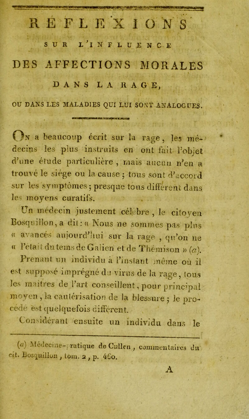 RËFLEXI ü N S sun i/influence DES AFFECTIONS MORALES DANS LA RAGE, OU DANS LES MALADIES QUI LUI SONT ANALOGUES. On a beaucoup écrit sur la râpe , ]es mé- decins les plus instruits en ont fait Pobiet a d’une étude particulière , mais aucun n’en a trouvé le siège ou la cause ; tous sont d’accord sur les symptômes ; presque tous différent dans les moyens curatifs. Un médecin justement célébré , le citoyen Bosquillon, a dit : « Nous ne sommes pas plus <( avancés aujourd’hui sur la rage , qu’on ne « fêlait dutems de Galien et de Thémison » (a). Prenant un individu a Pins tant même où il est supposé imprégné du virus de la rage, tous les maifres de l’art conseillent, pour principal moyen, la cautérisation de la blessure j le pro- cède est quelquefois different. Considérant ensuite un individu dans le (û) Médecine-; ratique de Culten , commentaires du cit. liosquillon , loin. 2 , p. 4£o. A