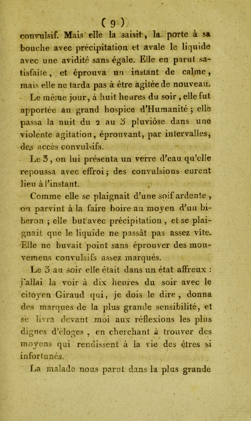 convulsif. Mais elle la saisit, la porte à sa bouche avec précipitation et avale le liquide avec une avidité sans égale. Elle en parut sa- tisfaite , et éprouva un instant de calme, mais elle ne tarda pas à être agitée de nouveau. Le même jour, à huit heures du soir , elle fut apportée au grand hospice d’Humanité ; elle passa la nuit du 2 au 3 pluviôse dans une violente agitation, éprouvant, par intervalles, des accès convulsifs. Le 3, on lui présenta un verre d'eau qu’elle repoussa avec effroi ; des convulsions eurent lieu à l’instant. Comme elle se plaignait d’une soif ardente , ou parvint à la faire boire au moyen d’un bi- beron ; elle but'avec précipitation , et se plai- gnait que le liquide ne passât pas assez vite. Elle ne buvait point sans éprouver des mou- vemen.s convulsifs assez marqués. Le 3 au soir elle était dans un état affreux : j'allai la voir à dix heures du soir avec le cito3ren Giraud qui, je dois le dire, donna des marques de la plus grande sensibilité, et se livra devant moi aux réflexions les plus dignes d’éloges , en cherchant à trouver des U O / , moyens qui rendissent à la vie des çtres si infortunés. La malade nous parut dans la plus grande