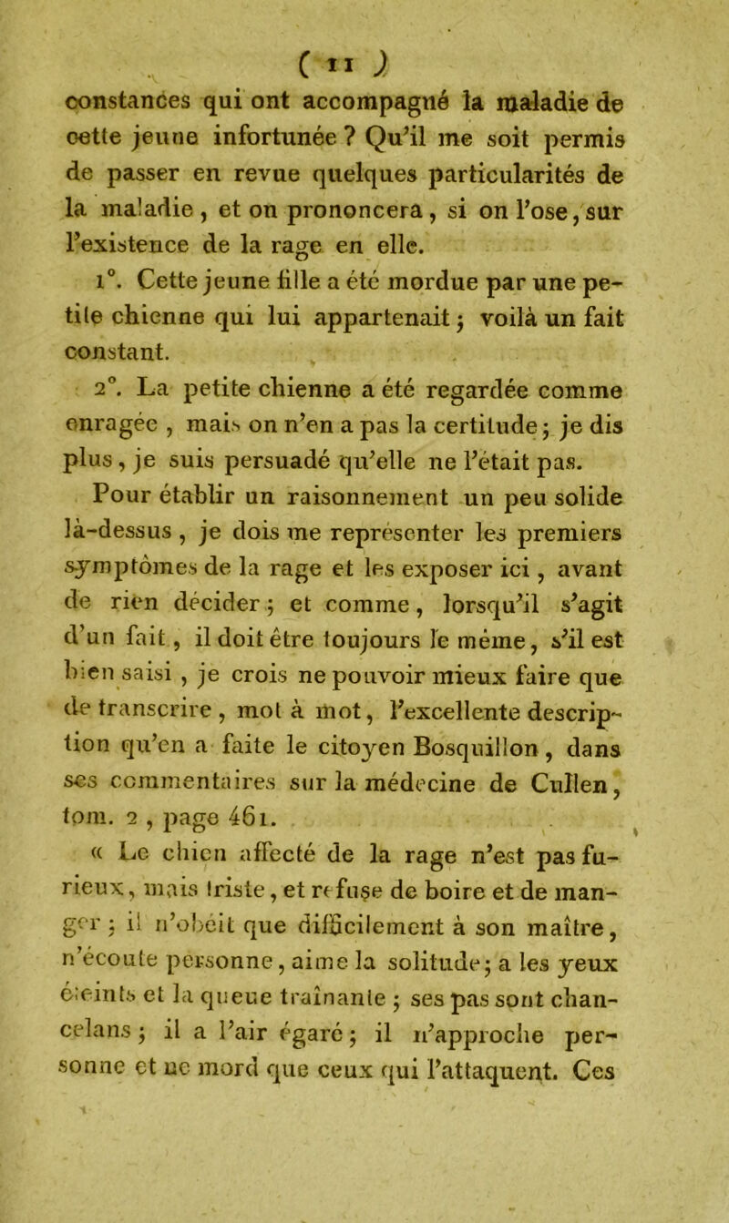 constances qui ont accompagné la maladie de oette jeune infortunée ? Qu’il me soit permis de passer en revue quelques particularités de la maladie , et on prononcera , si on l’ose, sur l’existence de la rage en elle. 1°. Cette jeune tille a été mordue par une pe- tite chienne qui lui appartenait ; voilà un fait constant. 2°. La petite chienne a été regardée comme enragée , mais on n’en a pas la certitude; je dis plus, je suis persuadé qu’elle ne l’était pas. Pour établir un raisonnement un peu solide là-dessus , je dois me représenter les premiers symptômes de la rage et les exposer ici, avant de rien décider ; et comme, lorsqu’il s’agit d’un fait, il doit être toujours le même, s’il est bien saisi , je crois ne pouvoir mieux faire que de transcrire , mot à mot, l’excellente descrip- tion qu’en a faite le citoyen Bosquiiion , dans ses commentaires sur la médecine de Cullen, tpm. 2 , page 461. « Le chien affecté de la rage n’est pas fu- rieux , mais Iris te, et refuse de boire et de man- ger : il n’obéit que difficilement à son maître, n’écoute personne, aime la solitude; a les yeux éteints et la queue traînante ; ses pas sont chan- celans ; il a l’air égare; il n’approcîie per- sonne et ne mord que ceux qui l’attaquent. Ces