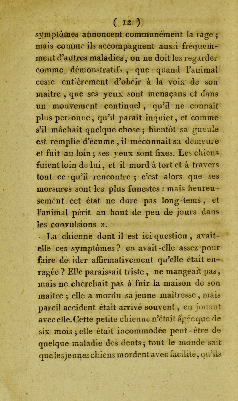 symptômes annoncent communément la rage ; mais comme ils accompagnent aussi fréquem- ment d’autres maladies, on ne doit les regarder comme démonstratifs , que quand l’animal cesse entièrement d’obéir à la voix de son maître , que ses yeux sont menaça ns et dans un mouvement continuel , nu’il ne connaît y a plus personne, qu’il paraît inquiet, et comme s’il mâchait quelque chose ; bientôt sa gueule est remplie d’écume, il méconnaît sa demeure et fuit au loin ; ses veux sont fixes. Les chiens fuient loin de lui, et il mord à tort et à travers tout ce qu’il rencontre ; c’est alors que ses morsures sont les plus funestes : mais heureu- semènt cet état ne dure pas long-tems, et l’animal périt au bout de peu de jours dans les convulsions ». La chienne dont il est ici question , avait- elle ces symptômes? en avait-elle assez pour faire dé, ider affirmativement qu’elle était en~< ragée ? Elle paraissait triste , ne mangeait pas, mais ne cherchait pas à fuir la maison de son maître ; elle a mordu sa jeune maîtresse , mais pareil accident était arrivé souvent, en jouant avec elle. Cette petite chienne n’était âgée que de six mois 5 elle était incommodée peut-être de quelque maladie des dents 5 tout le monde sait quelesjeuneschiens mordent avec facilité, qu’ils