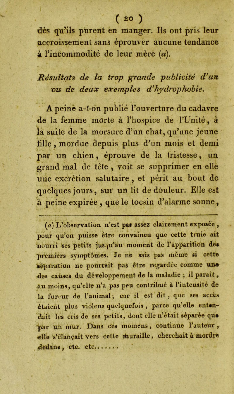 dès qu’ils purent en manger. Ils ont pris leur accroissement sans éprouver aucune tendance à l’incommodité de leur mère («). Résultats de la trop grande publicité d’un ou de deux exemples d’hydrophobie. A peine a-t-on publié l’ouverture du cadavre de la femme morte à l’hospice de l’Unité, à la suite de la morsure d’un chat, qu’une jeune fille, mordue depuis plus d’un mois et demi par un chien, éprouve de la tristesse, un grand mal de tête , voit se supprimer en elle une excrétion salutaire , et périt au bout de quelques jours, sur un lit de douleur. Elle est à peine expirée , que le tocsin d’alarme sonne, (a) L’observation n’est pas assez clairement exposée , pouf qu’on puisse être convaincu que cette truie ait nourri ses petits jusqu’au moment de l’apparition des ■premiers symptômes. Je ne sais pas même si cette séparation ne pourrait pas être regardée comme un® des causes du développement de la maladie ; il paraît, au moins, qu’elte n’a pas peu contribué à l’intensité de la fureur de l’animal; car il est dit, que ses accès étaient plus violens quelquefois , parce qu’elle enten- dait les cris de ses petits, dont elle n’était séparée qus par un mur. Dans ces momens, continue l’auteur , elle s’élafiçait vers cette ïhuraille, cherchait à mordre dedans , etc. etc