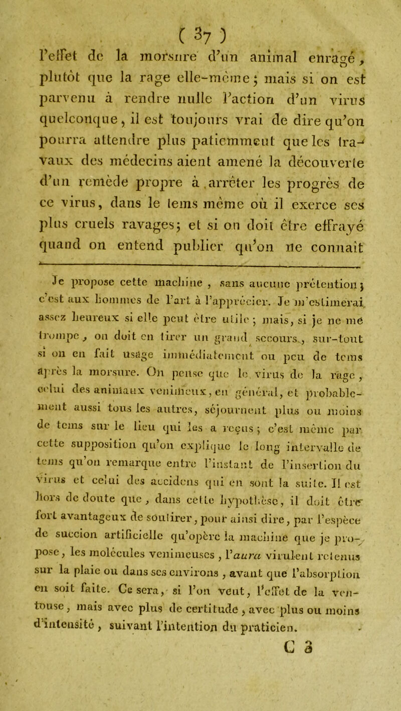 l'effet do la morsure d’un animal enragé , plutôt que la rage elle-mèine; mais si on est parvenu à rendre nulle Faction d’un virus quelconque , il est toujours vrai de dire qu’on pourra attendre plus patiemment que les Ira-' vaux des médecins aient amené la découverte d’un remède propre à arrêter les progrès de ce virus, dans le teins même où il exerce ses plus cruels ravages; et si on doit être effrayé quand on entend publier qu’on ne connaît i _ __ . | _ , 3e propose cette machine , sans aucune prétention ; c est aux hommes de l’art à l’apprécier. Je m es Limerai assez heureux si elle peut être utile ; mais, si je ne me trompe, on doit en tirer lui grand secours., sur-tout si on en fait usage immédiatement ou peu de te ms îl]Tès la morsure. On pense que le virils de la rage , celui des animaux venimeux, eu général, et probable- ment aussi tous les autres, séjournent plus ou moins de teins sur le lieu qui les a reçus ; c’esL même pur cette supposition qu’on explique le long intervalle de tems qu’on remarque entre l’instant de l’insertion du Virus et celui des aecidens qui en sont !a suite. Il est hors de doute que, dans cette hypothèse, il doit être- fort avantageux de sôulirer,pour ainsi dire, par l’espèce de succion artificielle qu’opère la machine que je pro- pose, les molécules venimeuses , Yaura virulent retenus sur la plaie ou dans ses environs , avant que l’absorption en soit faite. Ce sera, si l’on veut, l’clfet de la ven- touse, mais avec plus de certitude > avec plus ou moins d intensité , suivant l’intention du praticien.