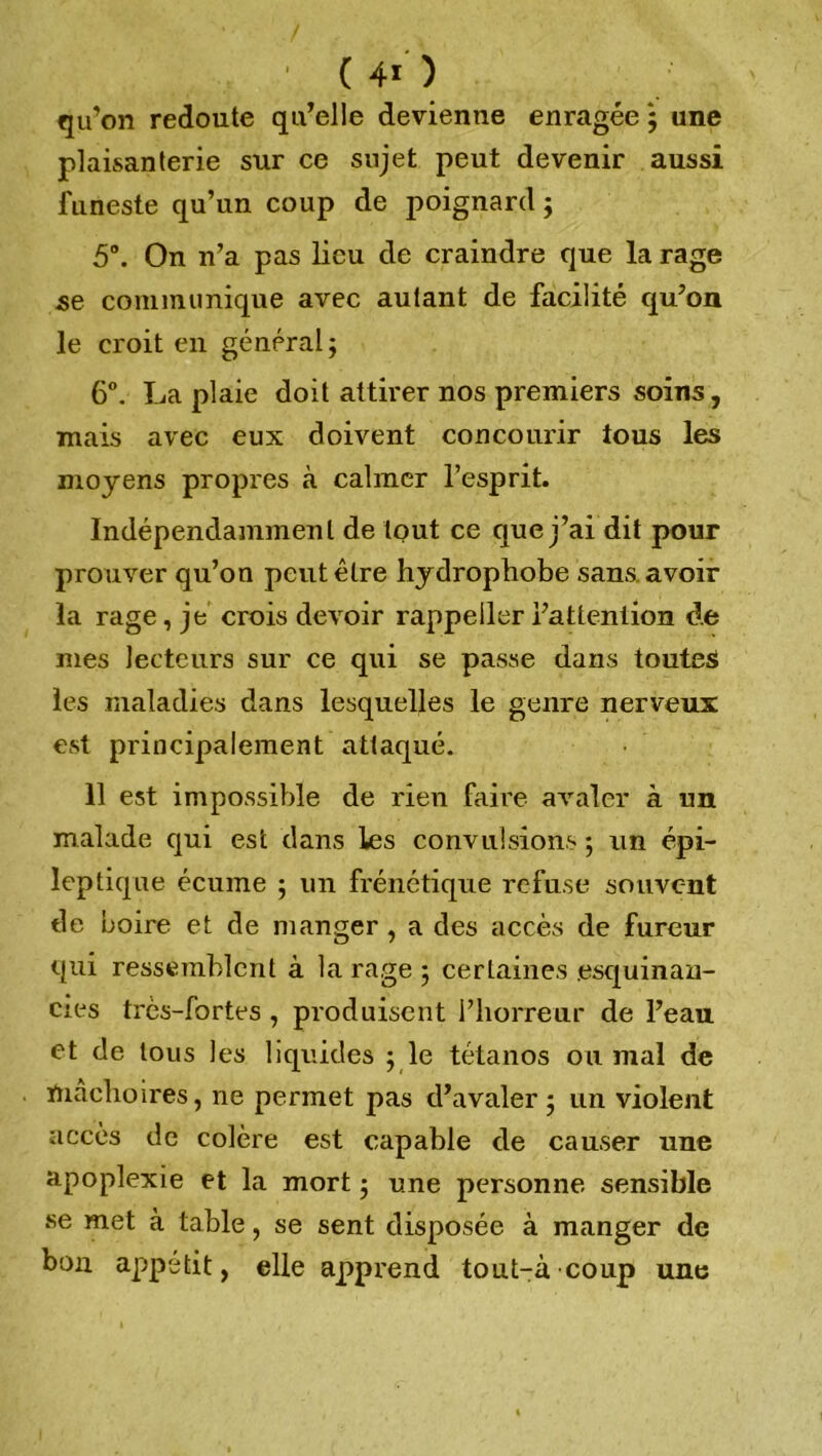 ' (40 qu’on redoute qu’elle devienne enragée ; une plaisanterie sur ce sujet peut devenir aussi funeste qu’un coup de poignard ; 5°. On n’a pas lieu de craindre que la rage se communique avec autant de facilité qu’on le croit en général ; 6°. La plaie doit attirer nos premiers soins, mais avec eux doivent concourir tous les moyens propres à calmer l’esprit. Indépendamment de tout ce que j’ai dit pour prouver qu’on peut être hydrophobe sans, avoir la rage, je crois devoir rappeiler l’attention de mes lecteurs sur ce qui se passe dans toutes les maladies dans lesquelles le genre nerveux est principalement attaqué. 11 est impossible de rien faire avaler à un malade qui est dans les convulsions ; un épi- leptique écume ; un frénétique refuse souvent de boire et de manger, a des accès de fureur qui ressemblent à la rage ; certaines .esquinan- cies très-fortes , produisent l’horreur de l’eau et de tous les liquides yle tétanos ou mal de ïnachoires, ne permet pas d’avaler 5 un violent accès de colère est capable de causer une apoplexie et la mort ; une personne sensible se met à table, se sent disposée à manger de bon appétit, elle apprend tout-à-coup une