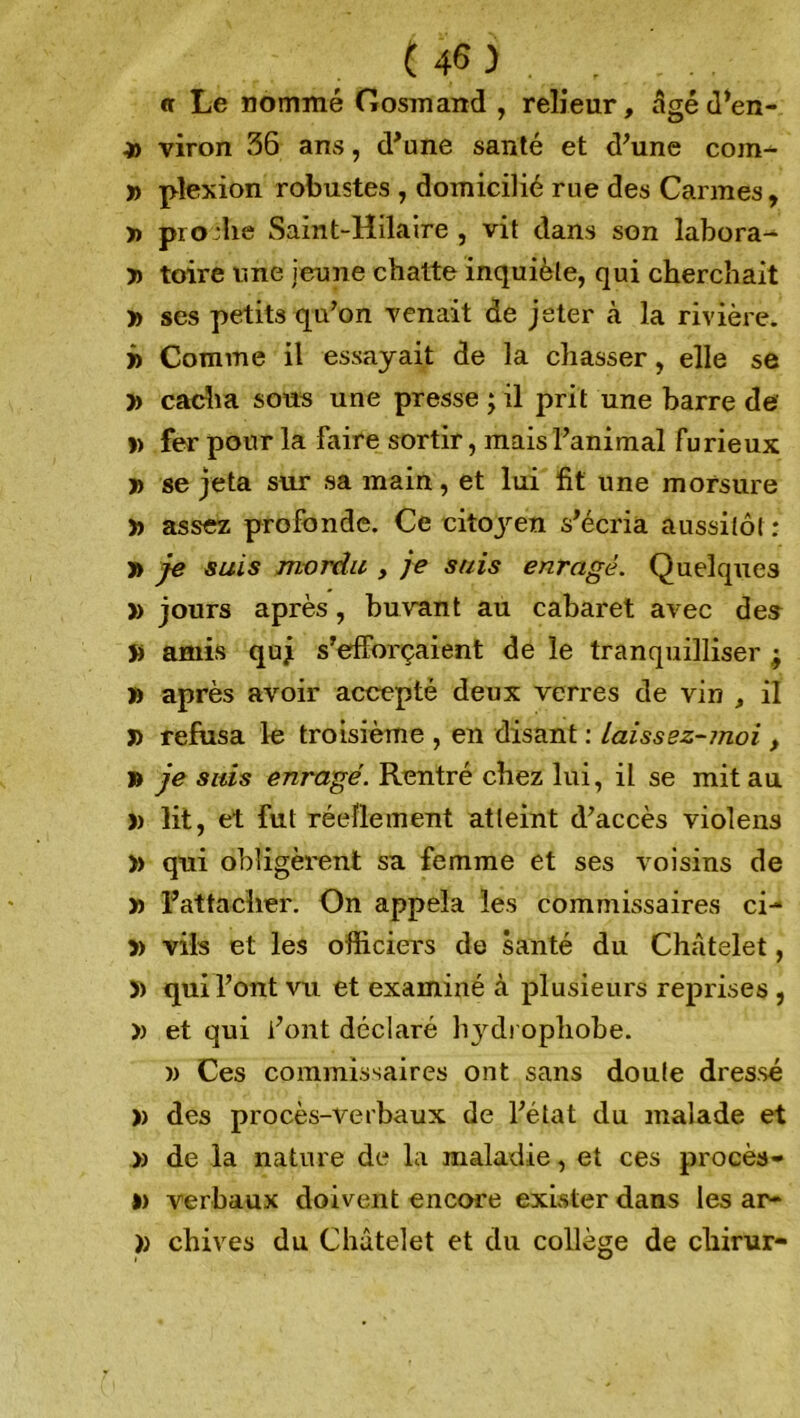 <r Le nommé Gosmand , relieur, âgé d’en- viron 36 ans, d’une santé et d’une com- » plexion robustes , domicilié rue des Carmes, » prodie Saint-Hilaire, vit dans son labora- » toire une jeune chatte inquiète, qui cherchait » ses petits qu’on venait de jeter à la rivière. j> Comme il essayait de la chasser, elle se y> cacha sous une presse ; il prit une barre de » fer pour la faire sortir, mais l’animal furieux » se jeta sur sa main, et lui fit une morsure » assez profonde. Ce citojren s’écria aussitôt : » je suis mordu , je suis enragé. Quelques » jours après, buvant au cabaret avec des » amis quj s’efforçaient de le tranquilliser -9 » après avoir accepté deux verres de vin , il J) refusa le troisième , en disant : Laissez-moi, » je suis enragé. Rentré chez lui, il se mit au » lit, et fut réellement atteint d’accès violens )> qui obligèrent sa femme et ses voisins de » l’attacher. On appela les commissaires ci- » vils et les officiers de santé du Châtelet, )) qui l’ont vu et examiné à plusieurs reprises , » et qui font déclaré h}rdi opliobe. w Ces commissaires ont sans doute dressé » des procès-verbaux de l’état du malade et » de la nature de la maladie, et ces procès- » verbaux doivent encore exister dans les ar- » chives du Châtelet et du collège de cliirur-