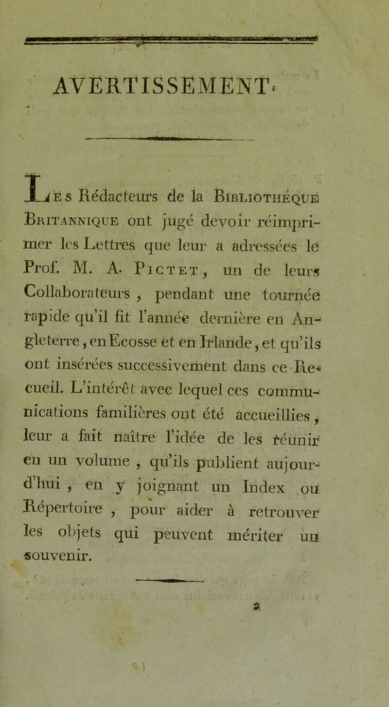 AVERTISSEMENT- XiES R^dacteurs de la Bibliotheqxjb Britannique ont juge devoir reimpri- mer les Lettres qiie leur a adressees le Prof. M. A. Pictet, un de leurs Collaborateurs , pendant une tournee Tapide qu’il fit I’annee derniere en An- gle terre , enEcosse et en Irlande, et qu’ils ont inserees successivement dans ce Re« Ciieil. L’interet avec lequel ces commu- nications familieres ont etc accueillies , leur a fait naitre fidee de les t'eunir en un volume , qu’ils p'ublient aujoiir- d’hui , en' y joignant un Lidex ou Repertoire , pour aider a retrouver les objets qui peuvent meriter un souvenir.