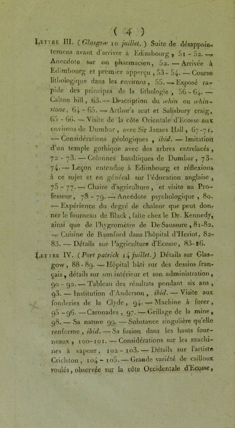 TRE III. {Glasgow 10 juiUet.') Suite de ddsappoin-r temens avaiit d arrivnr a Edinibourg , Si-Sa. Anecdote sur un pUarmacien, 5a. —Arriv(5e <i Eclimbourg et premier apper^u , 53-54- —Course litliologique dans les environs, 55.--r Expose ra- pide dcs principes de la lltbologie , 56 - 64. — Cahon hill, 63.— Description du A>hin ou tvhin~ stone, 64 “ 65.--Arthur’s seat et Salisbury craig, 65 - 66. —Visile de la c6le Oricnlale d’Ecossc aux environs (Ic Dumbar , avec Sir Janies Hall* 67-71, — Considtlrations g^ologi(jues , ibid.—Imitation d’un temple gothique avec des arbres entrelac4s , 72-73. — Colonnes basaltiques de Dumbar, 76- 74-—Le^on entcnduc a Edimbourg et reflexions h ce siijet et en gdmh'al sur I'^ducation anglaise , 75 - 77. — Chaire d'agriculture , et visite au Pro- fesseqr, 78 - 79. — Anecdote psychologique , 80. — Experience du dcgrd de chaleur que peut don? ner le fourneau de Blaclc, faite chez le Dr. Kennedy* ainsi que de I’hygrometre de De'Saussure , 81-82, -r-Cuisine de Rumford dans rh6pilal d’Heriot, 82- 83. — Details sur I’agricullurc d’Ecosse, 83-s6. IRE IV, (Port palrick il^juillet.) Details sur Glas- govv, 88t 8g.-—Hopilal bJti sur des dessins fran- ^ais, details sur son int^u'ieur et son administration , 90-92. — Tableau des rdsultats pendant six ans , g3. — Institution d’Anderson , ibid. — Visite aux fonderies de la Clyde, 94. — Machine forer, 95-96.—Caronades , 97.^Grillage de la mine, 98. — Sa nature 99.—Substance singuli^re quelle renferme , ibid.—Sa fusion dans les hauls four- neaiix , 100-101.—Considerations sur les machi- nes k vapeur, 102-io3. — Details sur lartiste Crichton, io4~ io5. — Grande varidt4 de cailloux routes, observ^e sur la c6te Occidcntale dEcqsse,