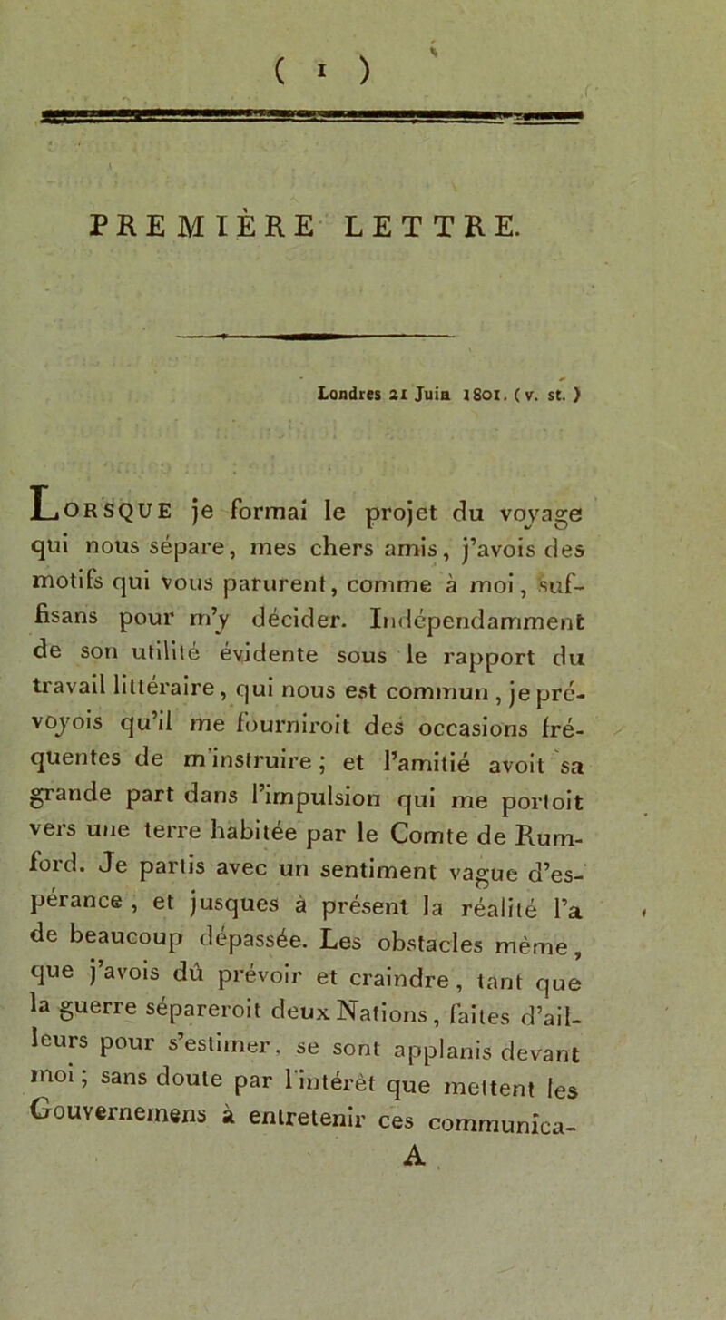 PREMIERE LETTRE. Londtes 3i Juia 1801, (v. st. } Lorsque je formal le pro jet du voyage qui nous separe, mes chers amis, j’avois des motifs qui voiis parurenf, conime a moi, suf- fisans pour m’y decider. Iiidependamment de son utlllle evidente sous le rapport du travail lilteraire, qui nous est commun , jepre- vojois qu il me fourniroit des occasions fre- quentes de m inslruire j et I’amitie avoit sa grande part dans I’irnpulsion qui me porloit veis une teire liabitee par le Comte de Rum- foid. Je partis avec un sentiment vague d’es- perance , et jusques a present la realile I’a de beaucoup depass^e. Les obstacles meme, que J avois du prevoir et craindre, tant que la guerre separeroit deux Nations, failes d’ail- leurs pour s’eslimer, se sont applanis devant moi; sans doule par l interet que melteni les Gouvernemens a enireienlr ces communica- A