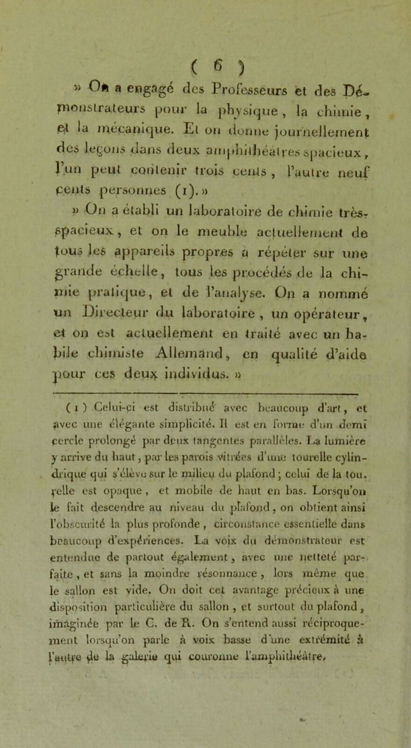 » Oft a engag^ clcs Professeurs ct des D^- pioiislraleurs jjour iu physicjue, la cliitnie, P(l la jnecanique. El on ilonne journellernent dcs legoiJ5 clans clcux onipliitJiealrfisspacieux, I’nn pem conlenlr trois ceiUs , I’aulre neuf petils personnes (i). >> » On a etabli un laboraloire de chiniie ti es- epacieux, et on le nieuble acluellernent de tou5 lc6 appareUs propres a reptiler sur une grande echelle, Urns les procedes de la chi- mie prallcjue, el de I’anaijse. On a nomme un DIrecleur du laboraloire, un operateur, e4 on est acluellement en iraiie avec un ba- JjiJe cbinilste Allemand, en qualile d’alde pour ces deujj. iijdividus. » (1 ) Celui-ci est dislj ibii4 avec beaucoup d’art, ct ^ivec une elegante simplicity. II est en lomie d’un domi cercle prolonge par deux tangcntes paralJeles. La lumiere y arrive du haut, pw le.s parois vitrcSes d’une tourelle cylin- drique qui s’elevu sur le milieu du plafond \ celui de la tou. yelle est opaque, et mobile de haut en has. Lorsqu’ou le fait descendre au niveau du plafond, on obtient ainsi I’obscuritd la plus profonde , circonstance essentiellc dans beaucoup d’expyriences. La voix du demonstrateur est enlenduc de partout ygalement, avec ujie tiettetd pai’- faite, et sans la moindre rysonnaiice, lors meme que le sallon est vide. On doit cet avantage prycieux i une disposition particuliyre du sallon , et surtout du plafond, imaginye par Le G. de R. On s’entend aussi rydproque- inent lorsqu’on parlc k voix basse d’une extrymity h rautf'O la gal«4'lu qiii courouue I’ampliiitljieAtre.