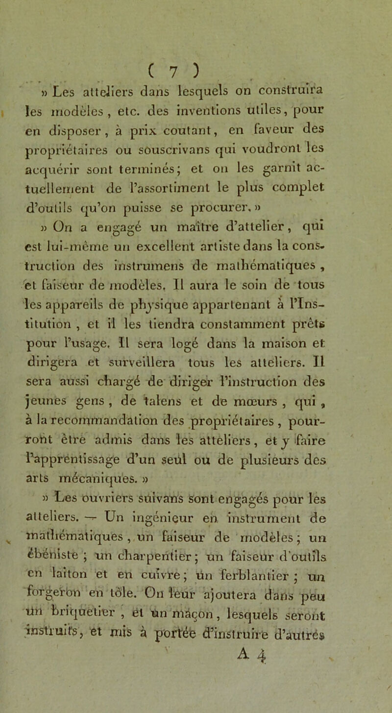 » Les altciiers dans lesquels on construira les inodeles , etc. des inventions utiles, pour en disposer, a prix coutant, en faveur des proprletaires ou souscrivans qui voudronl les acquerir sont tennines; et on les garnlt ac- tuellernent de Tassortlmenl le plus complet d’outils qu’on pulsse se procurer,)* *) On a engage un maitre d’attelier, qui est lui-merne un excellent artiste dans la cons- truction des inslrumens de malhematiques , 'et faiseur de modules, II aura le soin de tous les apparells de physique appartenant a I’lns- tltutlon , et il les tiendra constamment prets pour I’usage. II sera log6 dans la maison et dirigera et survelllera tous les atteliers. II sera aussi charg^ de dirigei’ rinstructlon des jeunes gens , de talens et de moeurs , qui , a la recommandatlon des proprletaires , pour- roht ^tre admis dans les atteliers, et j ifalre i’apprentissage d’un setil ou de plusieurs des arts m^canlques. » )) Les ouvriers sttivans Sont engages pour les atteliers. Un Ingenieur en instrument de mathematiques , un faiseur de rnodeles; uu ^bi^nlste ; un charpehtier; un faiseur d’outils en lalton et en cuivre; un ferblantler un forgei-bn en tdle. On 1‘eur ajoutera dans peu tin feriquetier , el Un ni^^on, lesquels seront ansiiurfs, et mis a porldie d’insiruir'e d’autres