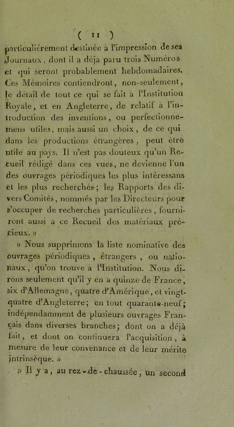 '(h)' pnrticulierement (ksllnee a I’ijnpression deses Joun.iaux, dont 11 a deja paru trols Numeros et qui seroat probablement hebdoinadalres, Ces Metnoires coallendronl, non-seulement, le delail de tout ce qui se fait a I’InslIlutiott Rojale, et en Angieterre, de relallf a I’in- ti'oducllon des inventions, ou perfecllonne- mejjs utiles, mais aussi un choix, de ce qui dans les productions etrangeres , peut etre utile au pays. II n’est pas douteux qu’un Re- cueil redige dans ces vues, ne devienrie I’lm des ouvrages periodiques les plus inleressans et les plus rechei’cb^s-; leg Rapports des di- vers Comiies, nomines par les Direcleurs pour s’occuper de recberches particull^ies , founii- I’ont aussi a ce Recueil des materiaux pre- cieux. » » Nous supprimons la lisle nominative des ouvrages periodiques , etrangers , ou nalio- haux, qu’on trouve a i'instllutlon. Nous di- rons seulement qu’il y en a quinze de France' six d’AIlemagne, quatre d^Am^rique, et vlngt- quatre d’Angleterre; en lout quarante-neuf; ind^pendamrnent de plusieurs ouvrages Fran- ^als dans diverses branches j dont on a deja lait, et dont on continuera I’acquisition , a mesure de leur convenance et de leur merite jntrins^que. » jj II a, au fez ode - chaussde, un second \