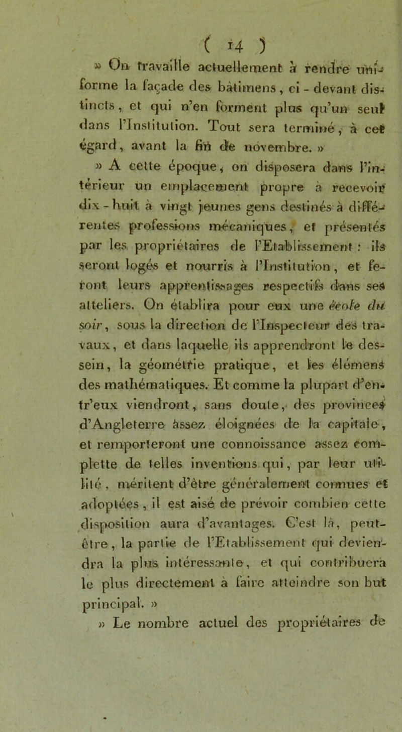 » On ti-avallle acluellement it rendre ntiH forme la la(;;.ad€ de& baiimens, ci - devant dis- tlncts, et qui n’en forrnent pins qu’un seuf dans I’InstitulIon. Tout sera lemii»»e, a ce< egard, avant la fiii tJe novembre. » » A ceite epoque^ on' disposcra dans I’in- terleur un einplacettient propre a recevoii? dix - hivit a vingt jie.unes gens destines a dlffe-^ rentes professk)i>s mecaniques, et presentes par les proprlt'ltnres de rElablrssemenf : 11s seroul logt^ et nourris a I’lnstllutlon, et fe- ront leurs apprenlissages respeetlFs dwHS seS altellers. Gn elabllra pour eox une eeo/e du. sous la direction de I’lnspecteur deS tra- vaux, el dans laquelle 11s apprendront le des-^ sein, la geornelfle pratique, et lies Siemens des rnatli^raallques. Et comme la pluparl d^en- tr’eux vlendront, sans doule,-des provinces d’Anglelerre iissez eloignees de capWale, et remjX)r1eFont une connoissance asse2s com- plctte de lelles Inventions qul, }:Kir leur utl'- llie, merllent d’etre genoralement comiues et adoptees, 11 est alse de prevolr comblen cefte disposition aura d’avantages. G’est la, peijt- 6tre, la pnriie de I’Etablissement qul devlen- dra la plus interess.a+ile, et qul contribuera le plus dlr6>ctemeni a lalrc atleindre son but principal. » » Le nombre acluel des proprletaires de