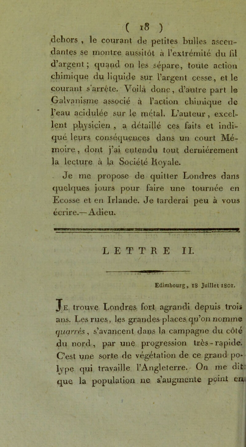 idehors , le courant de pelites bulles ascen- danles se inontre aussitot a I’extrdrnite du Til d’argent; cpignd on les separe, toute action chlmique du liquid^ sur I’argent cesse, et le coui'ant s arrete. Vpila done, d’aulre part le Galvo nl§rne associe a Taction cliiinique de I’eau acidulee sur le metal. L’auteur, excel- lent phjsicien , a detallle ces faits et indi- que leurs consequences dans un court Me- moire, dont j’ai eptendu tout derulerement la lecture a la Societe Hojale. Je me propose de cjuilter Londres dans quelques jours pour faire une tournee en Ecosse et en Irlande. Je tarderai peu a vous ecrire.— Adieu. L E T T R E II. Edimbourg, i8 Juillet I80i. Je. trouve Londres fort agrandi depuis trols ans. Lesrues, Ips grandes places, qu’on nomme quqrres, s’avancenl Jans la campagne du c6t^ du nord, par une progression tr^s-rapide. C’est une sorte de vegetation de ce grand po» Ijpe qui travaille TAngleterre. On me dif que la population ne s’augmente point en*