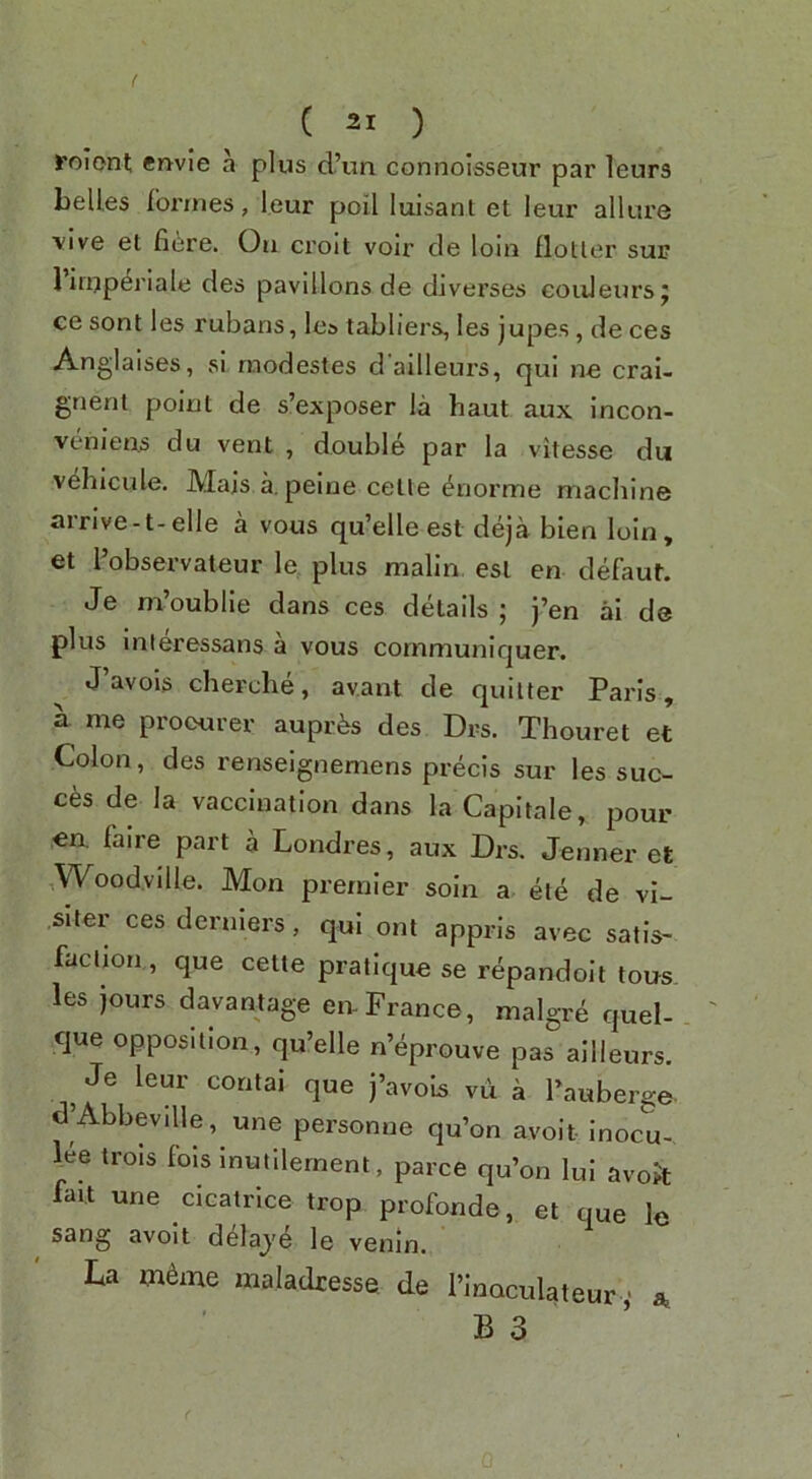 roiont cnvie a plus d’un connoisseur par leurs belles formes, leur poll luisant et leur allure ■vive et fiere. On croit voir cle loin flotler sup 1 ifuperiale des pavilions de dlverses coiileursj ce sont les rubans, lea tabliers, les jupes, de ces Anglaises, si rnodestes d'ailleurs, qui ne crai- gnent point de s’exposer la haul aux incon- veniens du vent , double par la vitesse du vehicule. JVIajs a. peine celle ^norme machine arrive-t-elle a vous qu’elle est deja blen loin, et I’observateur le plus malin est en defaut. Je m’oublle dans ces details ; j’en ai de plus inleressans a vous coinmuniquer. J’avois cherche, av.ant de quitter Paris, a me procurer auprfes des Drs. Thouret et Colon, des renseignemens precis sur les sne- ers de la vaccination dans la Capitale, pour en, faire part a Londres, aux Drs. Jenner et ,Wood.ville. Mon premier soln a ete de vi- siter cesderniers, qui ont appris avec satis- faction, que cette pratique se repandoit tous- les jours davantage eiv France, malgre quel- ejue opposition, qu’elle n’eprouve pas ailleurs. Je leur contai que j’avois vu a Tauberge- d Abbeville, une personne qu’on avoit inocu- lee trols fols inutllement, parce qu’on lui avok fait une cicatrice trop profonde, et que le sang avoit d^laj'e le venin. La m6me maladresse de I’lnoculateur ,■ a.