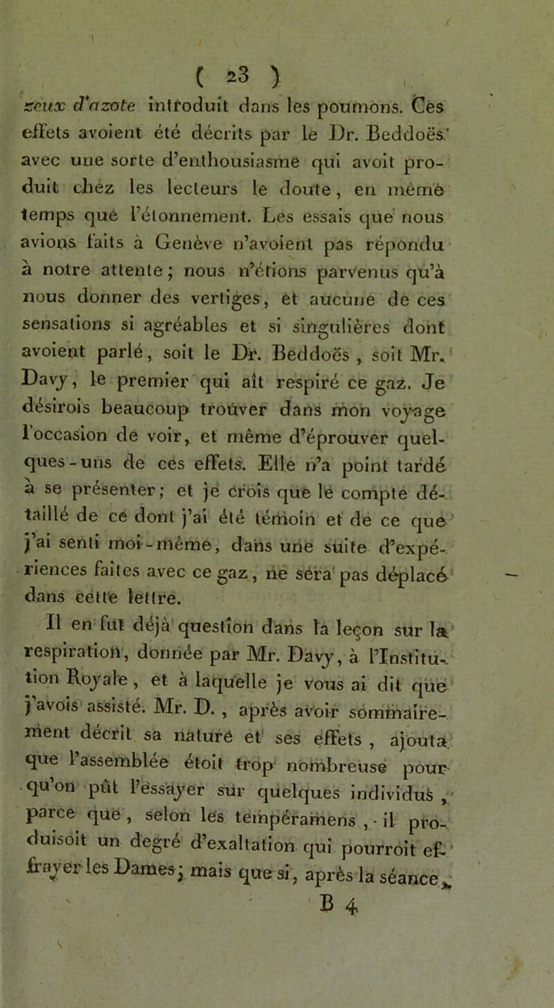 srux d'azote inltoduit dans les pournons. Ces efl'els avoient ete decrits par le Dr. Beddoes.’ avec uue sorte d’enlhousiasme qul avoit pro- dult chez les lecleurs le doute, eri memfe lemps qu6 I’elonnement. Les essais que‘ nous avlofts fails a Geneve n’avoient pas repondu a noire atlenle; nous n’etions parvenus qu’a nous dormer des vertiges, et aucune de ces sensations si agr^ables et si singnli^res doht avoient parl6, soil le Df. Beddoes ^ soil Mr.. Davj, le premier qui ait respire ce gaz. Je d^sii’ois beaucoup troiiver dans moh voj-age 1 occasion de voir, et rneme d’eprouver quel- ques-uns de ces efFets. Elle n’a point tarde a se presenter; et jd drois que Id compte d4-. tailld de ce donl j’ai die terhoin et de ce que j’al semi moi-meme, dans urie suite d’expe- riences falies avec cegaz, ne sdra pas deplac6- dans cett'e lellre. II en fill d^ja question dans la le^on sur lit respiration, donnde par Mr. Davj, a I’lnstltu^ lion Rojale, et a laquelle je vous ai dit que j avois asslste. Mr. D., aprds avoir somrhaire- nient decril sa nature et' ses efFets , ajouta. que I’assemblee etolt trop- nombreuse pour- qu’on TpU Pessa^yer sur quelques Indivldufe parce que , selon les teihperamens , • il pro- duisoit un degrd d’exaltation qui pourroit eB BaverlesDames3 mais que si, aprds la seance^