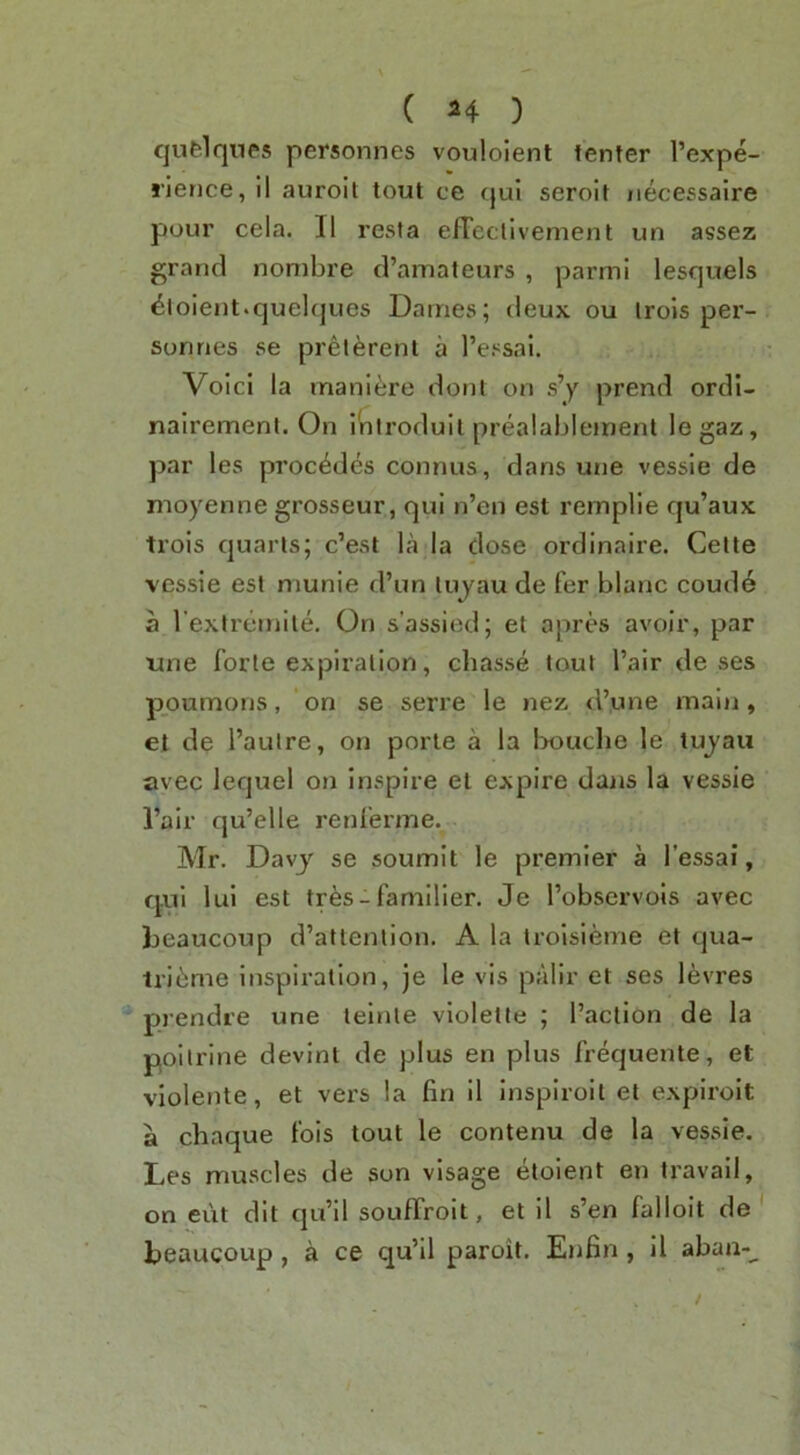 qufelqnes personnes vouloient tenter I’expe- rience, II auroit tout ce cjui seroit iiecessaire pour cela. II resta elTeclivement un assez grand nombre d’amateurs , parmi lesquels Violent.quelques Dames; deux ou irols per- sonries se prelerent a I’essai. Void la manl^jre dont on s’y prend ordl- nalremenl. On inlroduit prealablement legaz, par les precedes connus, dans une vessle de moyenne grosseur, qui n’en est remplie qu’aux trois quarts; e’est la la dose ordinaire. Cette vessle est munie d’un lujau de fer blanc coude a l extremile. On s’assied; et apres avoir, par une forte expiration, ebasse tout fair de ses poumons, on se serre le nez d’une malji, et de I’autre, on porle a la Iwuclie le tujaii avec lequel on inspire el expire daiis la vessle I’air qu’elle renferme. Mr. Davy se soumlt le premier a I’essai, qui lui est tr6s- famllier. Je I’observois avec Ijeaucoup d’attention. A la troisieme et qua- tri6me inspiration, je le vis palir et ses levres prendre une teinte vlolelle ; faction de la poitrlne devint de plus en plus frequente, et violente, et vei’s la fin il Inspiroit et explrolt a chaque fois tout le contenu de la vessle. Les muscles de son visage etoient en travail, on eut dit qu’il souffroit, et il s’en falloit de ' Leaucoup , a ce qu’il paroit. Enfin , 11 abaa-^