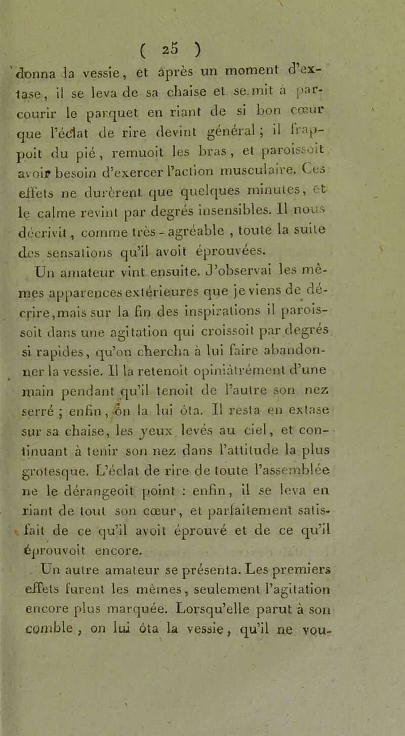 donna la vessie, et apr^s un moment d ex- lase, 11 se leva de sa chaise el se.mit a par- courir le parquet en riant de si bon cosur que reciat de rire devint general; il Irap- poit du pie, remuoil les bras, et paroissoit avoir besoln d’exercer I’aclion musculalre. Ces eilels ne dur6repl que quelques minutes, Ct le calnie revlul par degres lusensibles. 11 nous decrivit, cornine tres - agreable , toule la suite dcs sensallons qu’ll avoit eprouvees. Ua amateur vlnt ensulte. J’observal les me- mes appareucesexterleures que jevlens de de- crlre,mais sur la fin des inspirations 11 parols- solt dans une agitation qui croissolt par degres si rapides, qu’on chercba a lul faire abandon- ner la vessie. II la relenoil opinlalrernenl d’une main pendant qu’il tenoll de I’aulre son nez serr6 ; enfln,>en la lui ota. II resta en exlase sur sa chaise, les jcux leves au ciel, et con- tinuant a lenir son nez dans I’allilude la plus grotesque. L’eclat de rire de toute I’assemblee ne le derangeoit jjoint : enfin, 11 se leva en riant de lout son coeur, et parfallemenl salls- • fail de ce qu’il avoit eprouve et de ce qu’il tprouvolt encore. Un autre amateur se presenta. Les premiers efFets i’urenl les memes, seulemenl I’agitation encore plus marquee, Lorsqu’elle parut a son comble , on lui 6ta la vessie, qu’il ne vou-