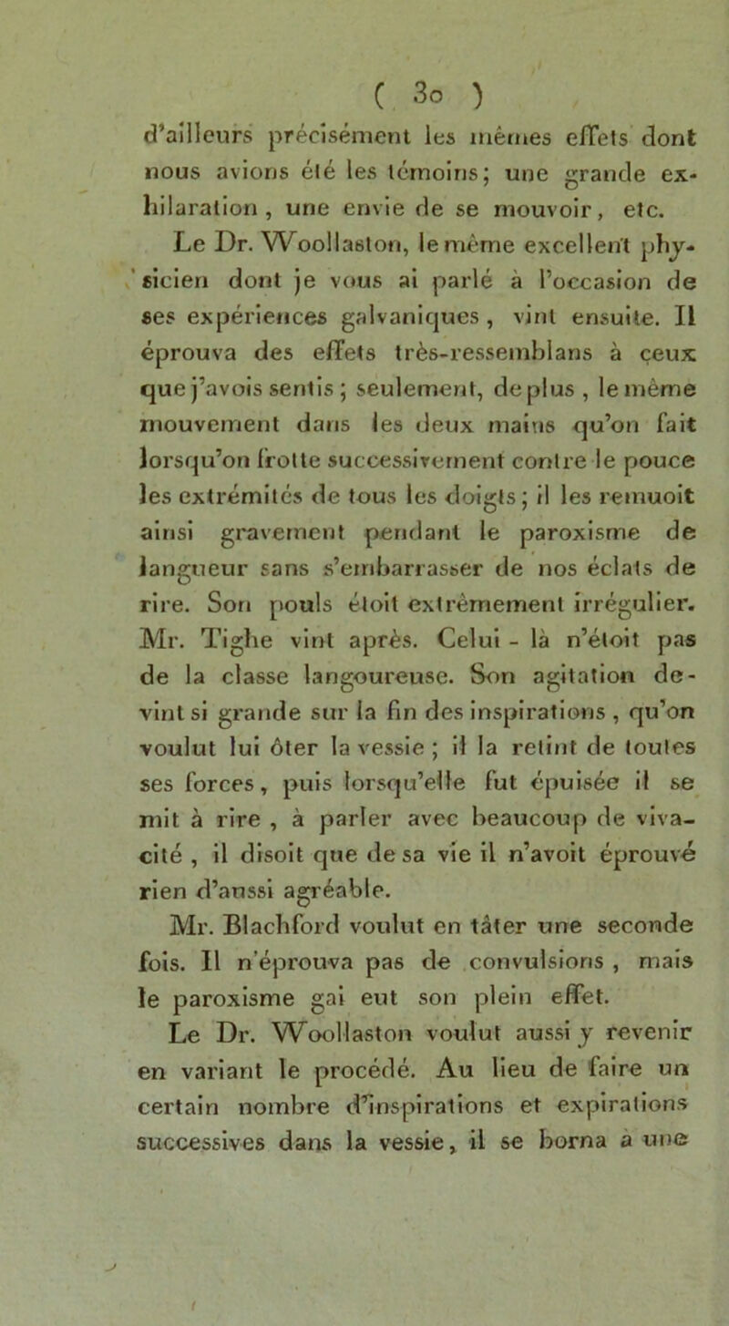 d’allleurs precisement les mernes elTets dont nous aviorjs eJe les Icrnoiris; une grande ex- hilaration , une envie de se mouvoir, etc. Le Dr. Woollastofi, lememe excellent phy- / eicien dont je vous ai parle a I’occasion de se? experiences galvaniques , vint ensuite. II eprouva des effets trfes-resseinblans a ceux que j’avois sentis; seulemenl, deplus, lememe niouveirient dans les deux mains qu’on fait lorsqu’on frolte successlTernent centre le pouce les extremiles de tous les doigts; il les remuoit ainsi graverneiit pendant le paroxisme de langueur sans s’embarrasser de nos eclats de tire. Son pouls etoil extrernement irregulier. Mr. Tighe vint apr^s. Celul - la n’eloit pas de la classe langoureuse. Son agitation de- vlnt si grande sur la fin des inspirations , qu’on voulut lui 6ter la vessie ; H la relint de toules ses forces, puis lorsqu’eile fut epuisee il se mit a rire , a parler avec beaucoup de viva- cite , il disoit que de sa vie il n’avoit eprouve rien d’aussi agr^able. Mr. Blachford voulut en tater une seconde fois. 11 n’eprouva pas de convulsions , mais le paroxisme gai eut son plein effet. Le Dr. Woollaston voulut aussi y revenir en variant le precede. Au lieu de faire un certain nombre d’inspiratlons et expirations successives dans la vessie, il se borna a une /