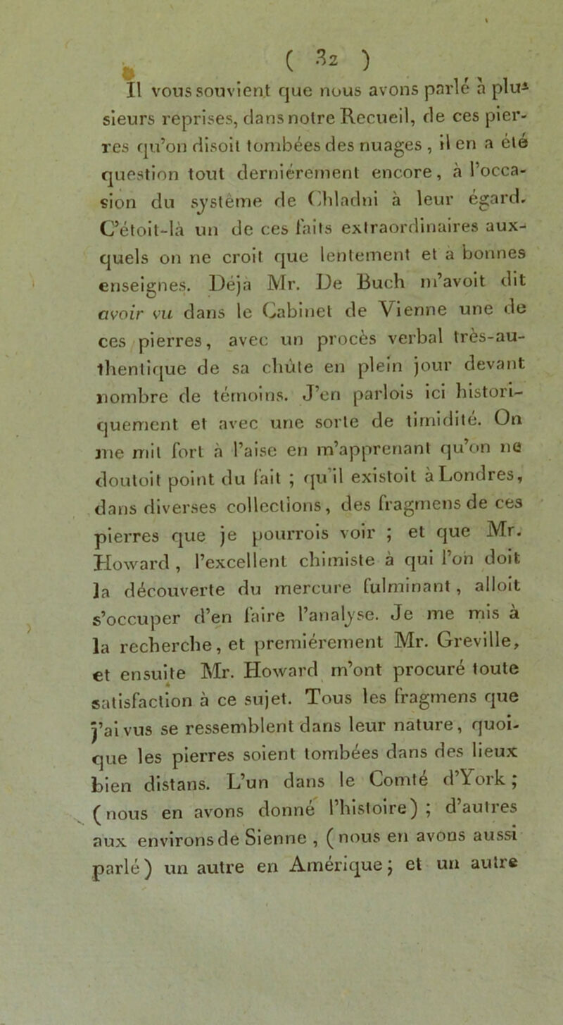 sleurs reprises, clans noire Recueil, cle ces pier- res cpi’on dlsoit tumbles des nuages , il en a ele question tout clerniereinent encore, a I’occa- sion du sjsleme cle Cbladni a leur egard, C’etolt-la un de ces fails exiraordinaires aux-^ quels on ne croit cjue lentement el a bonnes enseignes. Deja Mr. De Buch ni’avolt dit avoir vu dans le Cabinet de Vienne une de ces pierres, avec un proems verbal tres-au- llienticjue de sa chute en plein jour devant nombre de ternoins. J’en parlois id histori- cjuenient et avec une sorle de tirnidite. On me mil fort a I’aise en m’apprenanl qu’on ne clouloit point du lait 5 eju il existoit aLondres, dans diverses collections, des fragniensde ces pierres que je pourrois voir ; el cjue Mr. Howard , Texcellent chiinisle a c|ui I’oh dolt la d^couverte du mercure fulminant, alloit s’occuper cfen laire I’analj'se. Je me mis a la recherche, et premld'ement Mr. Greville, et en suite Mr. Howard rn’ont procure toute satisfaction a ce sujet. Tous les fragrnens c|ue 5’alvus se ressemblent dans leur nature, quoi- que les pierres solent lombees dans des lieux bien distans. L’un dans le Comte cl’York ; (nous en avons donne rhlsloire) ; d’autres aux environs de Sienne , (nous en avons aussi parle) un autre en Amerlquej et un autre