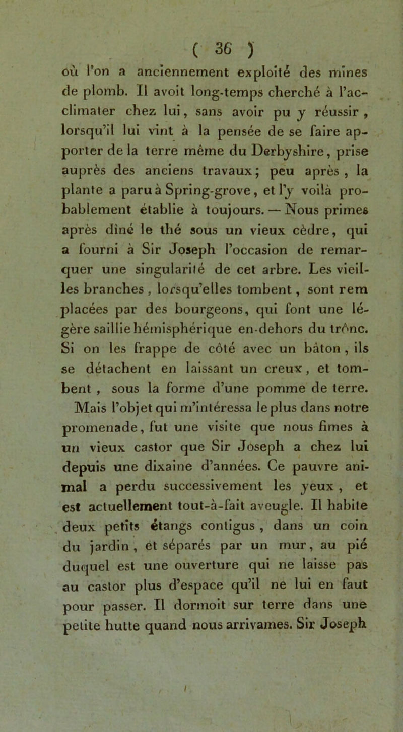 ou I'on a anciennement exploit^ des mines de plomb. II avoit long-temps cherch^ a I’ac- climater chez lui, sans avoir pu y reussir , lorsqu’il lui vint a la pensee de se falre ap- porler de la terre merne du Derbyshire, prise aupr^s des anciens travaux; peu a pres , la plante a paru a Spring-grove, et 1 y voila pro- bablement elablie a toujours. — Nous primes apr^s dine le the sous un vieux c6dre, qui a fourni a Sir Joseph I’occaslon de remai’- , quer une slngularile de cet arbre. Les vlell- les branches , lorsqu’elles tombent, sont rem placees par des bourgeons, qui font une le- gere saillie hemispherique en-dehors du tr^nc. Si on les frappe de c6te avec un baton , ils se detachent en laissant un creux, et tom- bent , sous la forme d’une pomme de terre. Mais I’objet qui m’interessa leplus dans notre promenade, fut une visile que nous fimes a un vieux castor que Sir Joseph a chez lui depuis une dixalne d’annees. Ce pauvre ani- mal a perdu successlvement les yeux , et est actuelleraent tout-a-falt aveugle. II habile \ deux petits Clangs conllgus , dans un coin du jardln , et separes par un mur, au pie duquel est une ouverture qui ne laisse pas au castor plus d’espace qu’il ne lui en faut pour passer. II dormolt sur terre dans une petite hutte quand nous arrivames. Sir Joseph t /