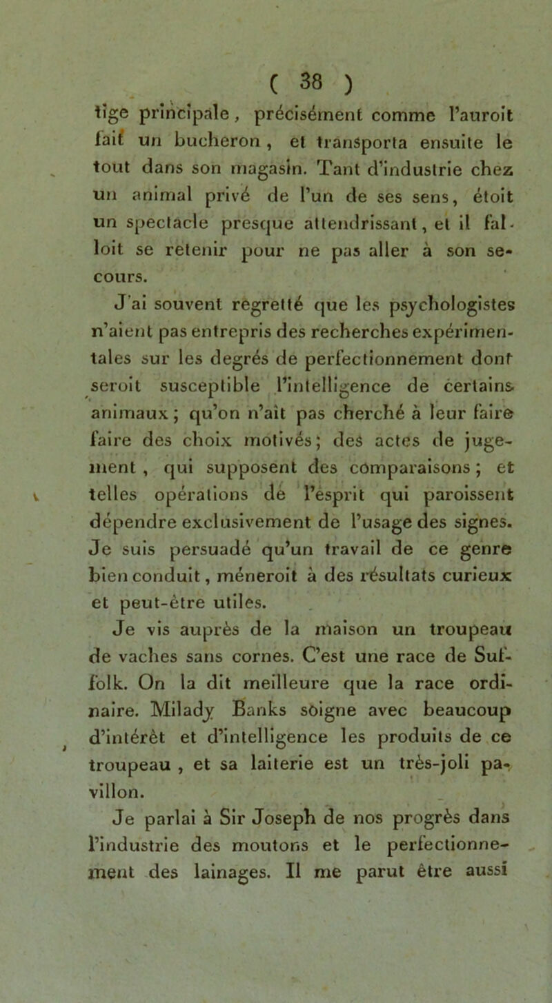 lige principale, pr^cis^rnent comme I’auroit IVd un bucheron , el tranSporla ensulte le tout dans son magasin. Tant d’industrle chez un animal privi6 de Pun de ses sens, etoit un spectacle presque attendrissanl, et 11 fal- loit se relenir pour ne pas aller a son se- cours. J’ai souvent regrelte que les psjchologistes n’aienl pas entrepris des recherches experimen- tales sur les degres de perfectionnement dont seroit susceptible Pinlelligence de certains animaux; qu’on n’ait pas cherch^ a leur fair© faire des choix motives; deS actes de juge- inent , qui supposent des compai'alsons; et telles operations de I’esprit qui parolssent dependre excluslvement de I’usage des slgnes. Je suis persuade qu’un travail de ce genre bien conduit, meneroit a des i-^sultats curleux et peut-etre utiles. Je vis auprfes de la maison un troupeau de vaches sans comes. Cest une race de Sut- folk. On la dlt meilleure que la race ordi- naire. Mlladj Banks soigne avec beaucoup d’inter^t et d’lntelligence les prodults de ce troupeau , et sa lalterie est un tr^s-joli pa- vilion. Je parlai a Sir Joseph de nos progr^s dans I’industrie des moutons et le perfectionne-