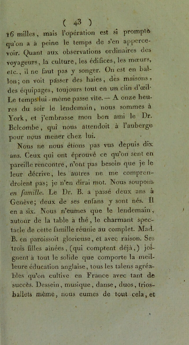 i6mllles, mais Toperatlon est si promplft qu’on a a peine le temps de s’en apperce- volr. Quant aux observations ordinaires des vojageurs, la culture, les edifices, les moeurs, etc., il ne faut pas y songer. On est en bal- lon j on voit passer des haies, des maisons » des ecpjipages, toujours tout en un din d ceil Le ternpsdui - rn^rne passe vite.— A onze heu- res du soir le lendemain, nous sommes a York, et j’embrasse mon bon ami le Dr. Belcombe, qui nous attendoit a 1 auberge pour nous metier chez lui. Nous ne nous etions pas vus depuis dix ans. Ceux qui ont ^prouv^ ce qu’on sent en pareille rencontre, n’ont pas besoin que )e le leur ddcrive, les autres ne me compren- droient pas; je n’en dirai mot. Nous soupons en famille. Le Dr. B. a passe deux ans a Gen^ive; deux de ses enfans y sont n^s. II en a six. Nous n’eumes que le lendemain, autour de la table a the, le charmant spec- tacle de celte lamille r4unle au complet. Mad. B. en paroissoit glorieuse, et avec raison. Ses trois filles ainees,(qui comptent deja,) joi- gneni a tout le solide que comporte la meil- leure education anglaise, tous les lalens agrea- bles qu’on cultive en France avec tant de succfes. Dessein, musique, danse, duos, trios- ballets m^me, nous eumes de tout cela, et