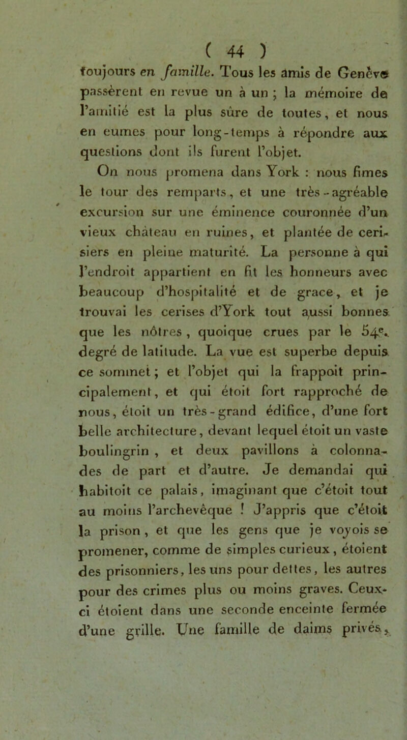 foujours en famille. Tous les amis de GenSve pass^rent en revue un a un ; la memolre da I’ainltie est la plus sure de toutes, et nous en eumes pour long-temps a repondre aux questions dont I Is furenl I’objet. On nous promena dans York : nous fimes le tour des remparts, et une trfes-agreable excursion sur une eminence couronnee d’un vieux chateau en rulnes, et planlee de ceri- slers en plelne maturlte. La personne a qui I’endroit apparllenf en fit les honneurs avec beaucoup d’hospitalite et de grace, et je trouvai les cerises d’York tout a,ussl bonnes que les ii6lres , quoique crues par le 54®-. degre de latitude. La vue est superbe depuls ce sormnet; et I’objet qui la frappoit prin- cipalement, et qui etoit fort rapproch^ de nous, etoit un tr^s-grand edifice, d’une fort belle architecture, devani lequel etoit un vaste boulingrin , et deux pavilions a colonna- des de part et d’autre. Je demandai qui babitoit ce palais, imaginant que c’etoit tout au moitis I’archeveque ! J’appris que c’^toit la prison , et que les gens que je vojois se promener, comme de simples curieux, etoient des prisonniers, lesuns pour del les, les autres pour des crimes plus ou moins graves. Ceux* ci Etoient dans une seconde enceinte fermee d’une grille. Une famille de daims prives.