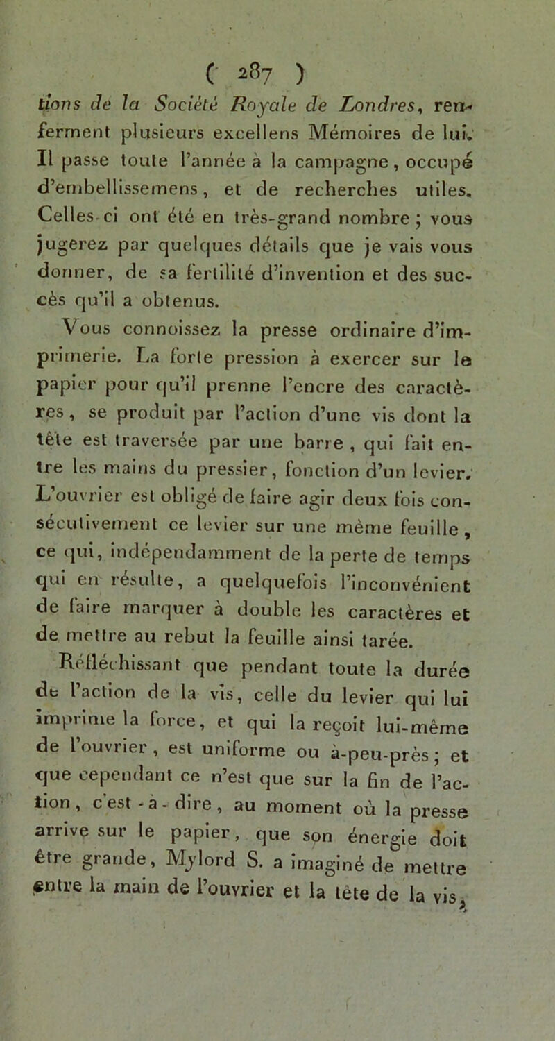 tlovs cJe la Socike Royale de Londres^ rent- ferment plusieurs excellens Mernoires de lui. II passe loute I’annee a la campagne, occupe d’ernbellissemens, et de recherches utiles. Celles -ci ont ete en Ir^s-grand nombre ; vous jugerez par quelques details que je vais vous donner, de ?a fertilile d’invention et des suc- c6s qu’il a obtenus. Vous connoissez la presse ordinaire d’im- primerle. La forte pression a exercer sur le papier pour qu’il prenne I’encre des caract6- res, se produit par I’action d’une vis dont la tfete est traversee par une bane , qui fait en- Ire les mains du pressier, fonction d’un levier. L’ouvrier est oblige de faire agir deux fols con- secutlvemenl ce levier sur une meme feuille, ce qui, independamment de la perte de temps qui en resulte, a quelquefbis I’inconvenient de fane marquer a double les caractbres et de metire au rebut la feuille ainsi taree. Reflechissant que pendant toute la duree de faction de la vis, celle du levier qui lui imprimela force, et qui la regoit lul-meme de I ouvriei , est uniforme ou a-peu-pres j et cjue cependant ce n’est que sur la fin de I’ac- tion , c est - a - dire , au moment ou la presse arrive sur le papier, que son bnergle doit ^tre grande, Mjlord S. a imaging de mellre «ntre la main de i’ouvrier et la lete de la vis I