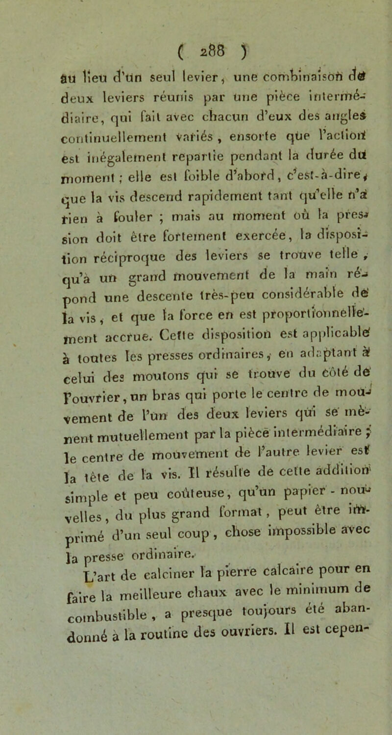 au lieu cl’Un seul levier^ une comtimalsdfi deux leviers reunis par Une plfece inlerm^- diaire, qui fail avec chacun d’eux des atigle* coritinuellernent va<16s , ensorfe qUe I’acllori esl inegaiernent reparlie pendant la dur^e dU niornent; elle esl foible d’abofd, c’est-a-dire^ que la vis descend rapidement tant qU’elle n’ai tien a fouler ; mats au rnorrienf ou la presj slon dolt etre fofteinent exercee, la disposi- tion reciproque des leviers se trouve telle , qua un grand mouvement de la main r6-» pond une descente tres-peu considerable de' ia vis, et que la force en est proporli'onnelle'- ment accrue. Cefle disposition est applicable Jk toules les presses ordrnaires, en adcptant k celui des moutons qui se trouve du Ooie de Fouvfier,un bras qui porte le centre de mouj vement de I’un des deux leviers qui se rne* nent rrmtuellement par la pi^ce intermediaire j le centre de mouvement de I’autre levier esif la t^te de la vis. II r^sulie de cefte addition' simple et peu coi'iletise, qu’un papier - nou- velles, du plus grand format, peut etre iitt. prime d’un seul coup, chose impossible avec la presse ordinaire.. L’art de ealciner la pl’erre calcaire pour en faire la mellleure cliaux avec le minimum de combustible, a presque toupurs eie aban-