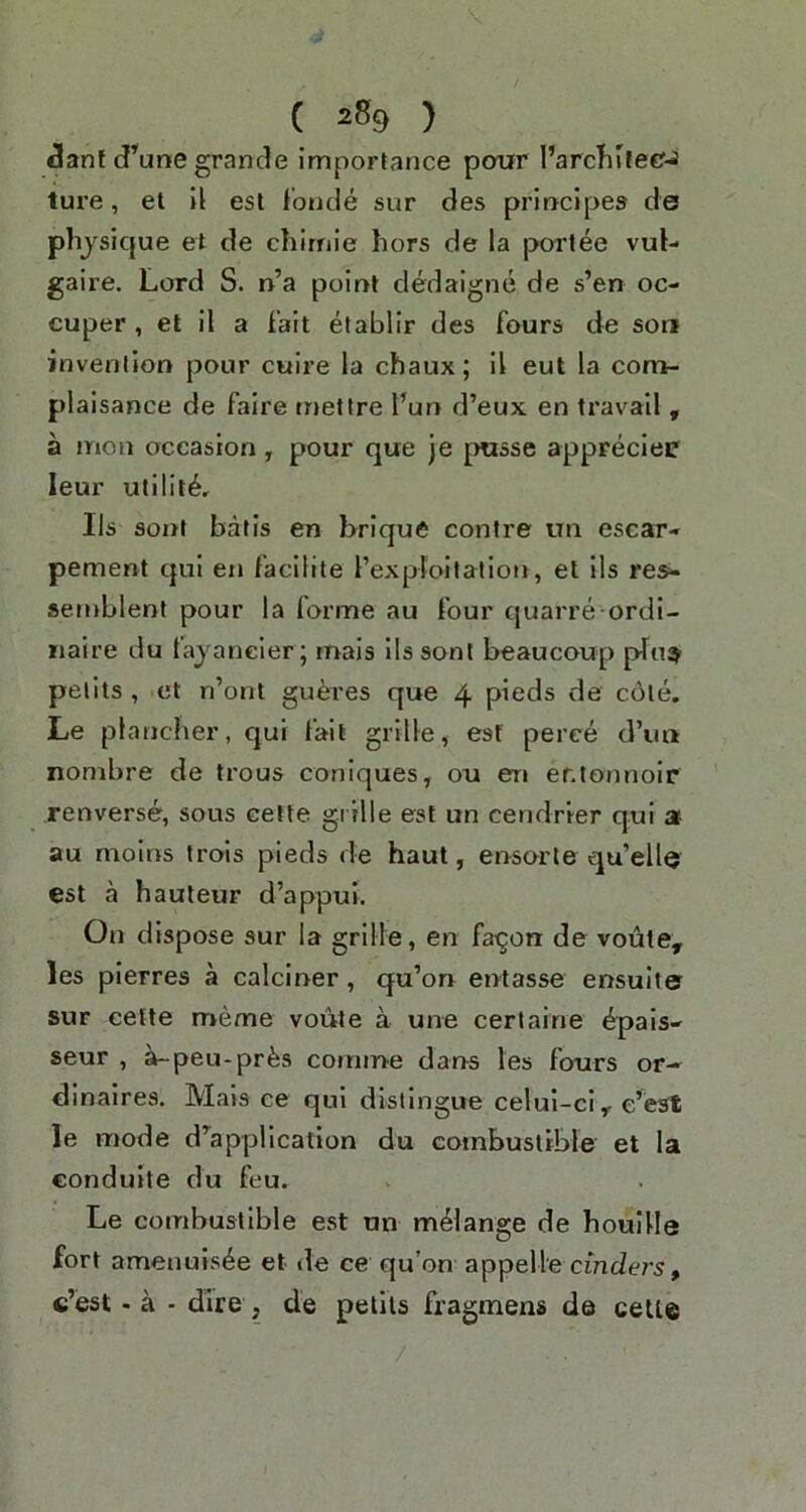 Jant (J’'une grande importance pour I’arcliifeCJ ture, el II est Ibncle sur des principes de phjsique el de chirnie hors de la portee vul- gaire. Lord S. n’a point dedaigne de s’en oc- cuper, et il a Fail etablir des fours de son invention pour cuire la chaux; il eut la con>- plaisance de faire mettre t’un d’eux en travail , a mon occasion, pour que je jmsse appreciei* leur utility, Ils sont balls en brique centre im escar- pement qui en faclllte I’expfoilation, et ils res- semblent pour la forme au four quarre ordi- naire du fajaneier; mais ils sont beaucoup pTn^ petits , et n’ont gueres que 4 pieds de c6le. Le plancher, qui fait grille, esf peree d’un nombre de trous coniques, ou en er.tonnoir renverse, sous celte grille est un cendrier qui » au molns trois pieds de haul, ensorte qu’ellQ est a hauteur d’appul. On dispose sur la grille, en fa^on de voiite, les plerres a calciner, qu’on entasse ensulter sur cette meme voule a une certaine ^pais- seur , ^peu-prbs comine dans les fours or- dinaires. Mais ce qui distingue celul-ci ^ le mode d^appllcation du combustible et la condulte du feu. Le combustible est un melange de houllle fort amenuisbe et de ce qu’on appelle cinders, c’est - a - dire , de petits fragmens da cette
