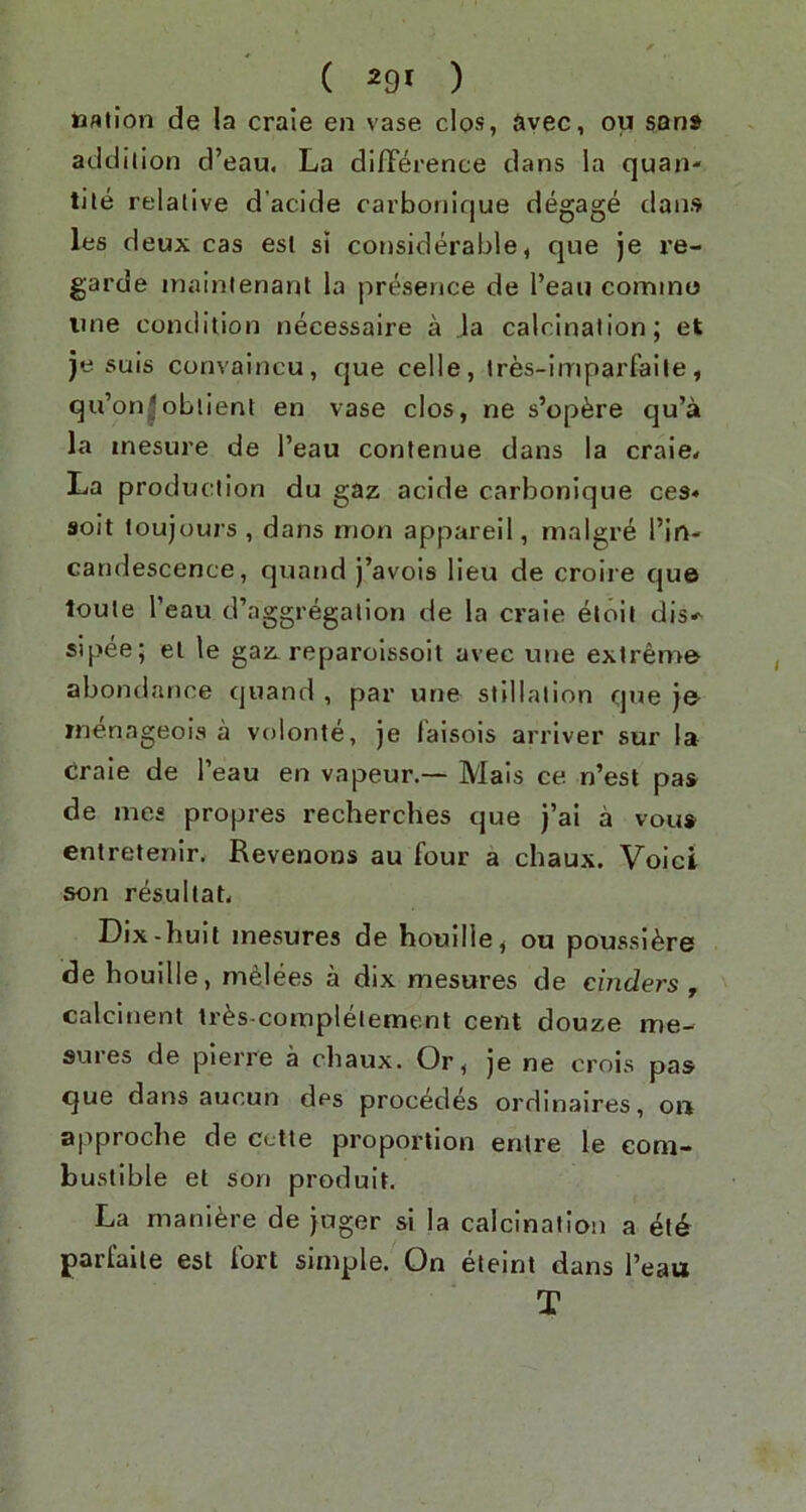 bAilon de la craie en vase clos, Syec, ou san» addition d’eau. La difference dans la quan- tile relative d’acide carbonique degage dans les deux cas esl si considerable, que je re- garde inainienant la presence de I’eau comino line condition necessaire a la calcination; et je suis convaincu, que celle, Ires-imparfaile, qu’on|obtient en vase clos, ne s’op^re qu’a la inesure de I’eau contenue dans la craie< La production du gaz acide carbonique ces* 9oit toujours , dans nion appareil, malgre I’in- candescence, quand j’avois lieu de croire que toule I’eau d’aggregalion de la craie etoil dis-' sipee; el le gaz. reparoissoit avec une extreme abondance quand , par une stillation que je inenageois a vulonte, je laisois arriver sur la craie de I’eau en vapeur.— Mals ce n’est pas de mcs propres recherches que j’ai a vous entretenir. Revenoos au four a chaux. Voict son resultaL Dix-huit inesures de houille, ou poussi^re de houille, melees a dix mesures de cinders , calcinent tr^s-compleiement cent douze me- sures de pierre a chaux. Or, je ne crois pas que dans aucun des precedes ordinaires, on approche de cctte proportion entre le com- bustible et son produit. La mani^re de juger si la calcination a et^ parlaile est fort simple. On eleint dans I’eau T