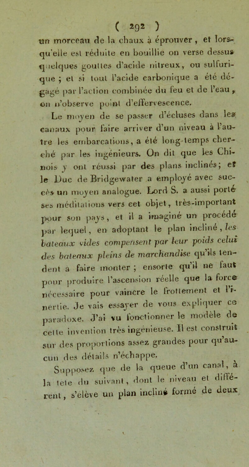 un morceau de la chaux a epronver, et lors-. qu'elle esl retluile en boulllie on verse dessus qiielques goulles tl’acule ttilreux, ou sulfuri- que ; el si loul I’aclde carbonicjue a ete de- gage par I’action conibinee du leu et de I’eau , on ii’observe poiftl d’efFervescence. Le nioj'en de se passer d’ecluses dans leaf canaux pour falre arriver d’un niveau a I au- tre les erribarcaiions, a el6 long-temps clier- che par les ingenieurs. On dil que les Chi- nois y onl r6ussl par des plans inclines; et le Due de Bridgewater a employe avec suc- c(^s- un mujen analogue. Ijord S* a aussi porl^ ses niedilalions vers eel objet, tr^s-imporlant pour son paj's, et il a Vruagine un precede par lequel, en adoplant le plan inclin^ , las bateaux vides compensent par leur poids celui des bateaux pleins de marchandke qu’Us ten- dent a falre inonter ; ensorle qti’il ne faut pour produire Taseension reelle que la force nocessalre pour vaincre le frottement et 1 r- neriie. Je vals essajer de vous expbquer ce paradoxe. J’al vu fonctionner le modele de celle invention ires ingenieuse. II est construit sur des proportions assez grandes pour qu’au- cun des details n echappe. ^ Suppo.sez que de la queue d’un canal, a la tete du suivanl, donl le niveau el ddTe- reni, s’eleve un plan incline form6 de deux^