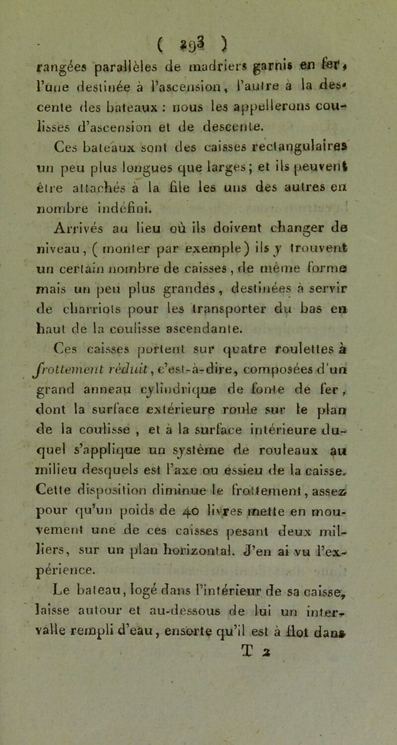 ( ) rang^es paraU^les de madriers garni# en fef # Tune deslin^e a I’asceiision, I’auire a la de$* cenle des bateaux : nous les appellerons cou- lisses d’ascension et de descente. Ces bateaux sont des caiases rectangulaires iin peu plus longues que larges; et ils p.euvent etre attaches a la file les uns des autres en jiombre indefini. Arrives au lieu ou ils doivent changer de niveau, ( rnonler par exemple) ils y trouvent uri certain nombre de caisses , de rn^me forma mais un peu plus grandes, destinees a servir de cbarriots pour les transporter du bas en haul de la coulisse ascendanle. Ces caisses portent sur quatre roulettes a J'roUement rediitt, c’esl-a-dire, composees d'un grand anneau cjlindrique de fonie de fer, dont la surface exterieure roule sur le plan de la coulisse , et a la surface interieure du- que! s’applique un sjsteme de rouleaux au milieu desquels est I’axe ou essieu de la caisse, Cette disposition dlminue le froittement, assea pour qu’un poids de 40 liyres metle en mou- vement une de ces caisses pesant deux mil- llers, sur un plan horizontal. J’en ai vu I’ex- perlence. Le bateau, loge dans I’interieur de sa calsse, laisse autour et au-dessous de lul un inter-r valle rempli d’eau, ensorte qu’il est a Hoi dan*. T 2