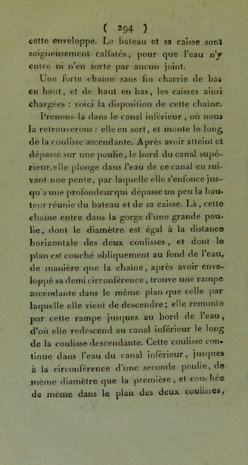 ceffe cnveloppe. Le baleau et sa calsse sonJ sorgiieusemenl caU’ales, pour que I’eau n’jr enlre ni n’en sorle par aucun joint. Une forte chaine sans fin charrie cle bas en limit, et de haul en bas, les caisses ainsi chargees : voici la disposition de celle chaine, Prenons-la dans le canal inferieur , ou nous la relrouverons: elleen sort, el monte le long, de la coulisse ascendanle. Apr^s avoir alleiiil et depasse sur une poulie, le bord du canal supe- rleur,elle plonge dans I’eau de ce canal en sui- vant une penie, par laquelle elle s’enfonce jus- qu’a une profondeurqui depasse un peu la hau- teur reunie du baleau et de sa caisse. La , celle chaine entre dans la gorge d’une grande pou- lie, donl le diam^re est egal a la distance horlzonlale des deux coulisses, et dont le plan est couche obliquement au fond de I’eau, de inanifere que la chaine, apres avoir enve- loppe sa demi circonference, Irouve une rarnpe asceiNlante dans le meme plan que celle par laquelle elle vienl dedescendre; elle remonle par cette rarnpe jusques au bord de 1 eau, d’ou elle redescend au canal inferieur le long de la coulisse descendante. Celle coulisse con- tinue dans I’eau du canal Inlerieur, jusques a la circonference d ime seconde poulie, de meme diam^tre que la premiere, et coinhee de meme dans le plan des deux coulisics,