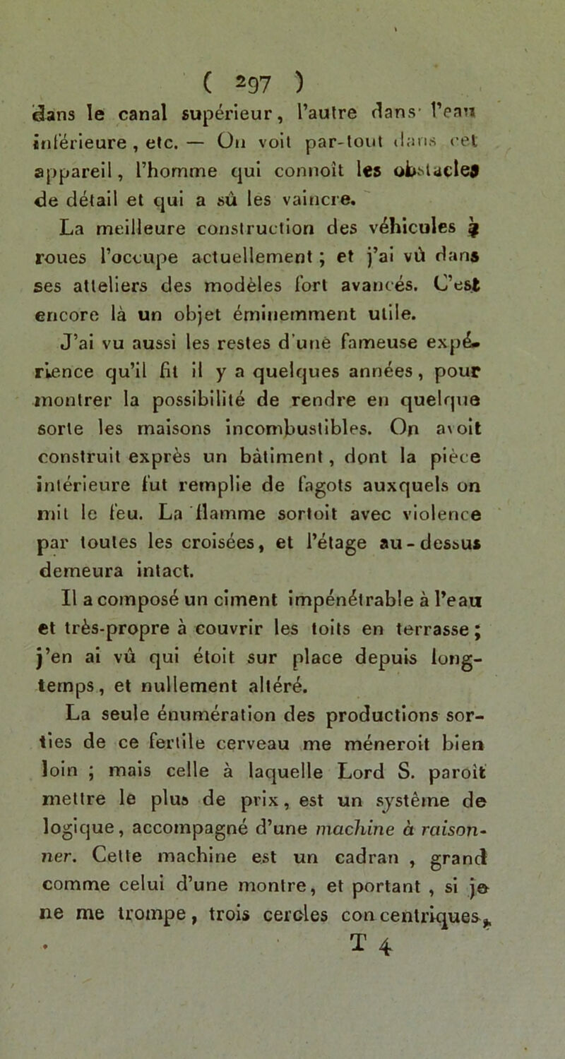 dans le canal superleur, I’aulre dans- 1’ean Jnterieure , eJc. — On vo'il par-tout tian.s cel appareil, Thomme qui connoit Ics obv^laclej <3e detail et qui a su les vaincre, ' La meilleure construction des v^hicules ^ roues I’occupe actuellement; et j’ai vd dans ses atteliers des modeles fort avances. C’est encore la un objet ^minemment utile. J’ai vu aussi les restes d’une fameuse expe- rience qu’Il fit il y a quelques annees, pour inontrer la possibilite de rendre en quelqua sorte les maisons incombustibles. On a\oil construit expr^s un batiment, dont la piece interieure fut remplie de fagots auxquels on mil le feu. La Hamme sortoit avec violence par toutes les croisees, et I’etage au-dessu» demeura intact. II a compost un ciment impenetrable a I’eau et trfes-propre a eouvrir les toils en terrasse; j’en ai vu qui eloit sur place depuis long- temps, et nullement aller^. La seule enumeration des productions sor- ties de ce fertile cerveau me meneroit blen loin ; mais celle a laquelle Lord S. paroit mettre le plus de prix, est un .sjsteme de logique, accompagne d’une machine a raison- ner. Cette machine est un cadran , grand comme celui d’une montre, et portant , si je ne me trompe, trois ceroles con centriques^ • T 4