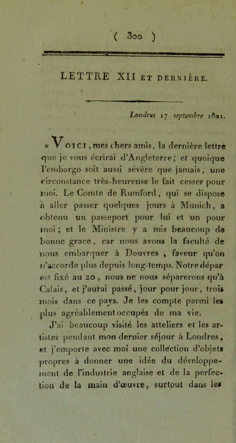 V LETTRE XII ET DERNIERE. ' Londrts 17 scptembre iSar. « Voici, mes chers amis, la dernl^re lettre <que je vous ecrirai d’Angleterre; et quoique I’embargo soil aussi severe que jamais, une rirconslance ^r^^s-heureuse le fall cesser pour riioi. Le Comte de Rumford, qui se dispose a aller passer quelques jours a Munich, a oblenu un passeport pour lui et un pour inol; et le Ministre y a mis beaucoup da bonne grace, car nous avoris la faculle de nous embarquer ^ Douvres , faveur qu’on iTaccorde plus depuis long-ternps. Notredepar esl fix6 au 20 , nous ne nous s^parerons qu’a Calais, et j’autal pass^, jour pour jour, trois inols dans ce pajs. Je les comple parmi les plus agreablemeni occupes de ma vie. J’ai beaucoup visile les allellers el les ar- tistes pendant mon dernier s^jour a Londres, et j'emporle avec moi une collection d’objets propres a donner une idee du d^veloppe- irient de I’industrie anglaise el de la perfec- tion de la main d’oeuvre, surtout dans lea