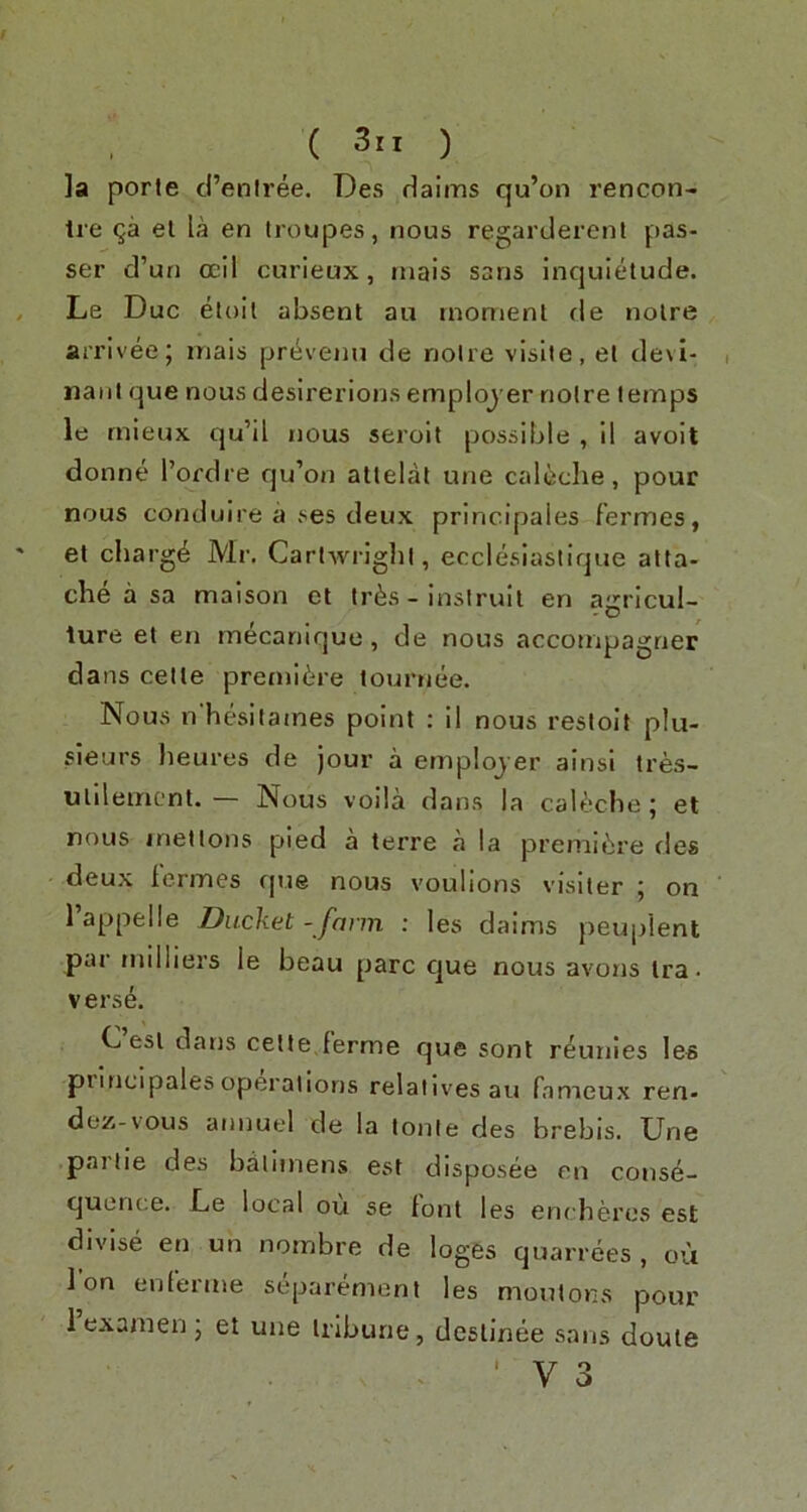 ]a porte d’eniree. Des daiins qu’on rencon- tre el la en troupes, nous regarderenl pas- ser d’un ocil curieux, rnais sans inquietude. Le Due etoit absent au moment fie noire arrivee; inais prt^venu de noire visile, et devl- naiit que nous desirerions employ er noire temps le rnieux qu’il nous seroit possible , il avoit donne I’ordre qu’on atlelal une caleclie, pour nous conduire a ses deux principaies fermes, et charge Mr. Carlwriglil, ecclesiastique atta- che a sa maison et tr^s - insirult en agricul- ture et en mecanique, de nous accompagrier dans cette premiere tournee. Nous n'hesitaines point : il nous restoit plu- sleurs lieures de jour a emplojer alnsl tres- ullleincnt. — Nous voila dans la cabkbe; et nous met tons pied a terre a la premiere des deux lermes que nous voulions visiter ; on 1 appelle Ducket - farm : les daims j)euplent par milliers le beau pare que nous avons Ira. vers6. C esl datis cette,ferme que sonl reunies les pilncipales operations relatives au fameux ren- dez-vous annuel de la lonie des hrebis. Une panic des baiiinens est disposee en conse- quence. De local ou se font les encheres est divise en un nornbre de loges quarrees , ou Ion enlerme separement les moutons pour 1 exanien j et une tribune, deslinee sans doule i