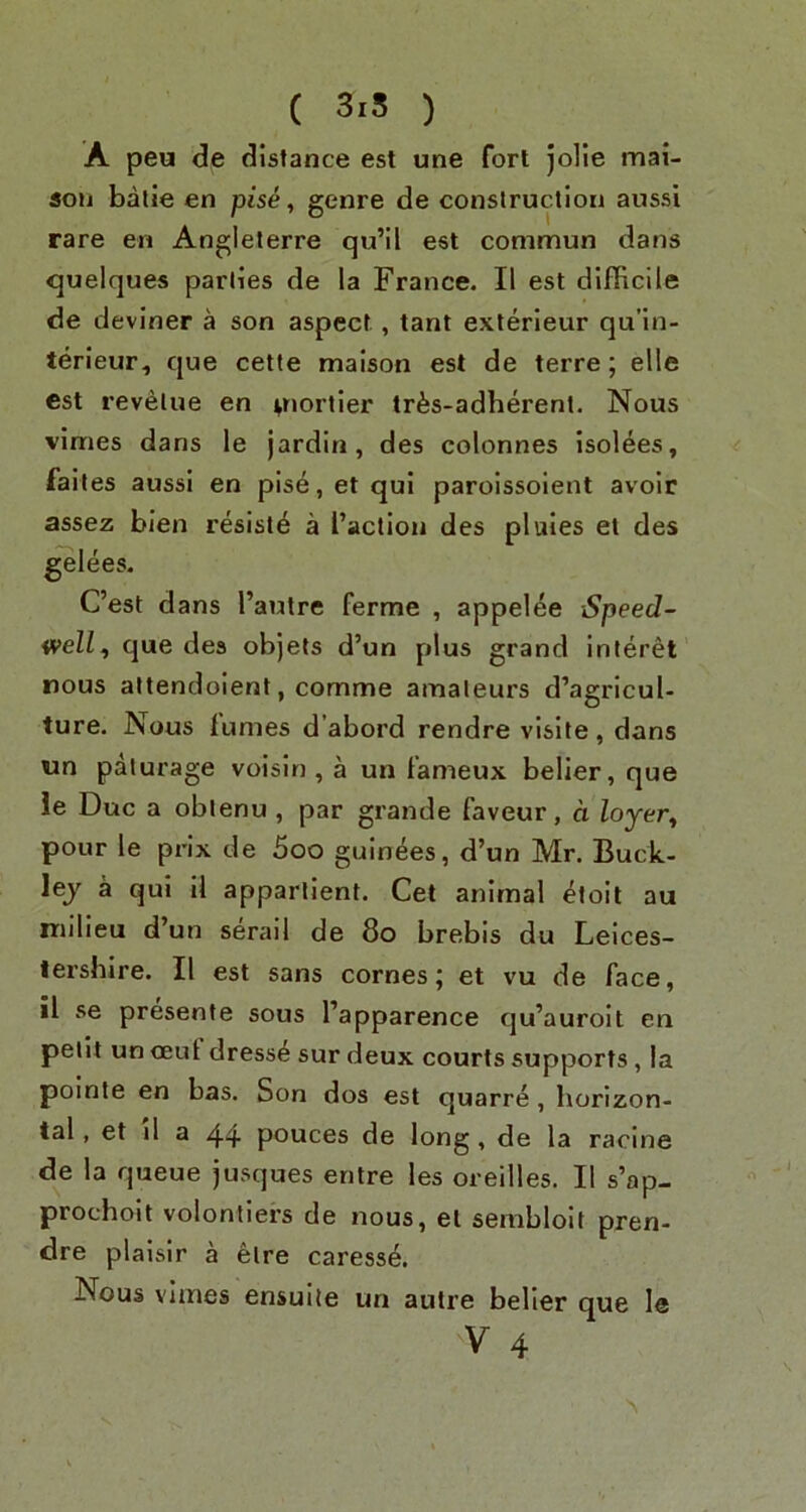 A peu de distance est une fort jolie mai- 5011 batie en pise, genre de construction aussi rare en Angleterre qu’il est commun dans quelques parlies de la France. II est difficile de deviner a son aspect , tant exterieur qu’in- terieur, que cette maison est de terre; elle est revalue en ^nortier tr^s-adherent. Nous vimes dans le jardin, des colonnes isolees, faites aussi en pise,etqui paroissoient avoir assez blen resist^ a i’actiou des pluies et des ^lees. C’est dans I’autre ferme , appelee Speed- Vfell, que des objets d’un plus grand inleret nous attendoient, comme amateurs d’agricul- ture. Nous fumes d’abord rendre visile, dans un paturage voisin , a un fameux belier, que ie Due a oblenu , par grande faveur, d Zojer, pour le prix de 5oo guinees, d’un Mr. Buck- lej a qui il apparlient. Get animal ^loit au milieu d’un serail de 8o brebis du Leices- tershire. II est sans comes; et vu de face, il se presente sous I’apparence qu’auroit en petit un ceuf dresse sur deux courts supports, la poinle en bas. Son dos est quarre, horizon- tal , et il a 44 pouces de long, de la racine de la queue jusques entre les oreilles. Il s’ap- prochoit volontiers de nous, el sembloit pren- dre plaisir a etre caress^. Nous vimes ensuite un autre belier que le