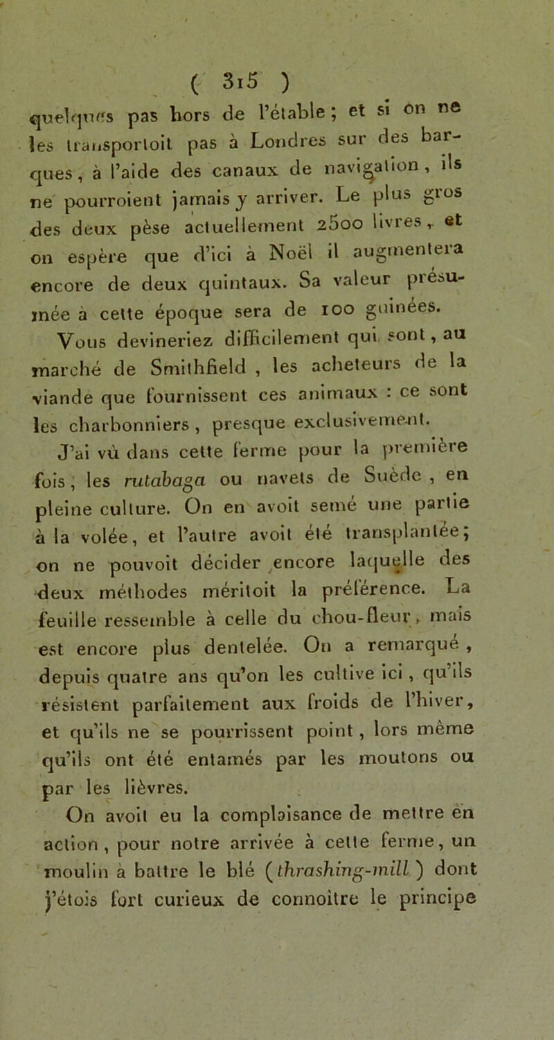 qu<?1qtif5s pas bors de I’elable ; et si on ne les Iraiisporloil pas a Londres sur des bar- ques, a I’aide des canaux de navigation. Us ne pourroient jamais j arriver. Le plus gros des deux pfese acluellernent 25oo livreset on espere que d’Icl a Noel H auginenleia encore de deux quintaux. Sa valour pieau- inee a celte epoque sera de lOO guinees. Vous devinerlez difficilement qui sont, au marohe de Smlthfield , les acheleurs de la \iande que fournissent ces anlrnaux : ce sont les charbonniers , presque exclusiveino-iit. J’ai vu dans cetle ferine pour la premlfeie fois; les rutabaga ou navels de Suede , en pleine culture. On en avoll seme une parlie a la volee, et I’autre avolt ele iransplantee5 on ne pouvolt decider ^encore lacjuelle des deux rneibodes merltoit la preference. La feuille ressemble a celle du cbou-fleur , mais est encore plus denlelee. On a reniarque , depuls quatre ans qu’on les cullive Icl, qu ils resistenl parfallement aux frolds de I’hiver, et qu’ils ne se pourrissent point, lors meme qu’lls ont ele entames par les moutons ou par les ll^vres. On avoll eu la complaisance de mellre en action, pour noire arrivee a celte ferme, un moulin a baltre le ble (^thrashing-mill') dont j’eiois fort curieux de connoitre le principe