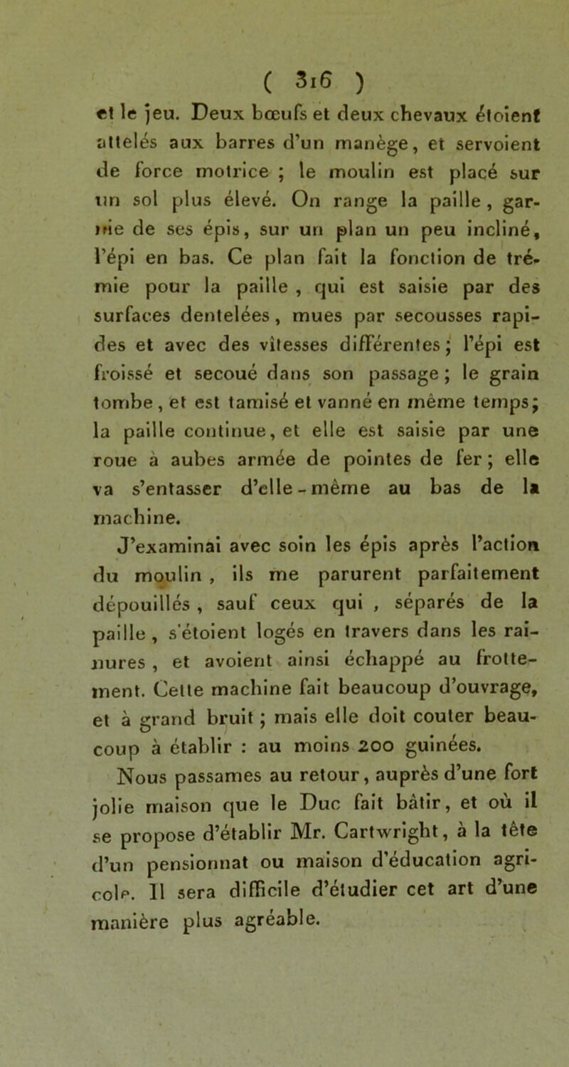 et le jeu. Deux bceufs et deux chevaux ^toienf alleles aux barres d’un manage, et servoient de force molrice ; le moulin est plac4 sur tm sol plus eleve. On range la paille, gar- uie de ses epis, sur un plan un peu incline, I’epi en bas. Ce plan fait la fonction de tre- mie pour la paille , cjul est saisie par des surfaces denlelees, mues par secousses rapi- des et avec des vilesses differenles; I’epi est froisse et secoue dans son passage; le grain tombe, et est tarnish el vanne en meme temps; la paille continue, et elle est saisie par une roue a aubes arm^e de pointes de fer; elle va s’entasser d’clle-meme au bas de U machine. J’examlnal avec soin les epis aprfes I’action du moulin , ils me parurent parfaitement depouilles , sauf ceux cjul , separes de la paille, s'elolent loges en travers dans les rai- nures , et avoient ainsl ecliappe au frolte- ment. Celle machine fait beaucoup d’ouvrage, el a grand bruit; mals elle doit couler beau- coup a etablir : au moins 20o gulnees. Nous passames au relour, auprfesd’une fort jolie maison que le Due fait batir, et ou il se propose d’etablir Mr. Cartwright, a la l^te d’un penslomiat ou maison d’education agri- cole. II sera difficile d’eludier cet art d’unc mani^re plus agreable.