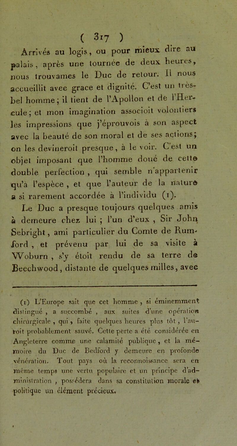 Arrives au logis, ou pour mleux (^ire au palais, aprfes une tournee de deux heures, nous Irouvaines le Due de relour. 11 nous accueillit avee grace et dignite. Cest un ires- bel homme j il iient de I’Apollon et de 1 Hei- cule; et mon imagination associoit volonliers les impressions que j’eprouvois a son aspect avec la beauie de son moral et de ses actions; on les devineroit presque, a le voii'. Cest un objet imposant que I’homme done de celt© double perlection , qui semble napparlenir qu’a I’espece , et que I’auteur de la nature a si rarement accordee a I’individu (i). Le Due a presque toujours quelques amis a derneure chez lui ; I’un d’eux , Sir John Sebright, ami parliculier du Comte de Rum.> lord , et pr^venu par lui de sa visile a Woburn , s’j etoit rendu de sa terre de Beechwood, dislante de quelques milles, avee (i) L’Europe salt que cet homme , si emineminent dislingiu^ , a succomb^ , aux suites d’une opi^ralion chinirgicale , qui, failc quelques heures plus tot, I’au- roit probablement sauv^. Ccltepertc a ete consid*5r^e on Angleterre comrae une calamile publique , et la moire du Due de Bedford y derneure en profonde v^ndration. Tout pays ofi la reconnoissance sera en nifinic temps une vertu populaire et un pnneipe d’ad- ministration , posf^dera dans sa constitution morale el» politique un element precieus.