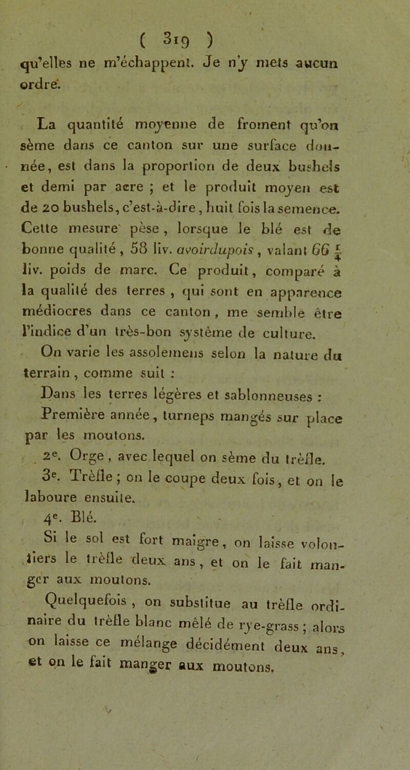 qu’elles ne m’echappent. Je nj mels aucun ordre. La quantile mqyenne de froinent qu’on s^me dans ce canton sur une surface dou- n4e, est dans la proportion de deux bushels et demi par acre ; et le produit mojen est de 20 bushels,c’est-a-dire, huil foislasemence. Cette mesure' pese, lorsque le bM est de bonne qualite , 58 llv. avoirdupois, valanl 66 i liv. poids de marc, Ce produit, compare a la qualite des terres , qul sont en apparence m^diocres dans ce canton , me semble etre rindlce d’un tr^s-bon sjsleme de culture. On varie les assolemeus selon la nature da terrain , comme suit ; Dans les terres legeres et sablonneuses : Premiere annee, turneps manges sur place par les moutons. 2e. Orge , avec lequel on s^me du Irefle. 3^. TrMle ; on le coupe deux fois, et on !e laboure ensulle. 4^. Ble. Si le sol est fort malgre, on laisse volon- Jlers le trifle deux ans, et on le fait man- gcr aux moutons, Quelquefols , on substitue au trefle ordi- naire du trefle blanc mel<^ de rje-grass; alors on laisse ce melange decldement deux ans, et on le fait manger aux moutons.