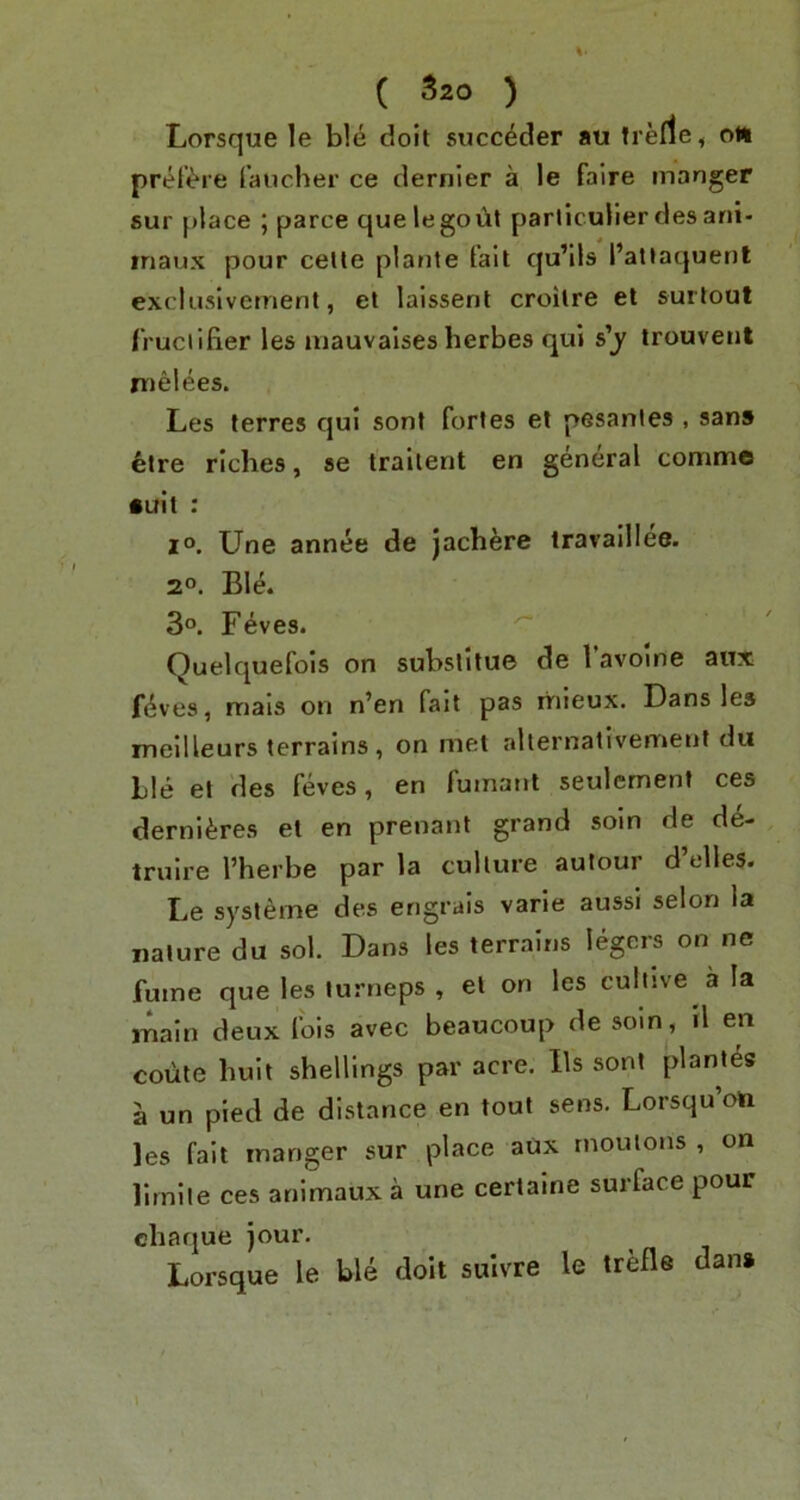 Lorsque le ble doit succdder au trerfe, oii prefi^re faucher ce dernier a le faire manger sur place ; parce quelegoiit parliculier des ani- inaux pour celle plarite tail qu’ils I’attaquenl excluslvemenl, et laissent croilre el surtout (ruciifier les luauvalses herbes qui s’y irouvent melees. Les terres qui sont fortes et pesanles , sans etre riches, se traiient en general commo •ult : I®. Une annee de jachere iravaillee. 2°. Ble. 3°. Feves. ^ Quelquefois on subslitue de Tavome aux fi^ves, mals on n’en fait pas rriieux. Dans les meilleurs terrains , on met allernativement du Lie et des feves, en fumant seulcment ces derni^;res et en prenant grand soin de de- trulre I’herbe par la culture autour d elles. Le systeme des engrais varie aussi selon la nature du sol. Dans les terrains legers on ne fume que les turneps , el on les cultive a la main deux fois avec beaucoup de soin, tl en coute huit shellings par acre, Ils sont plantes a un pied de distance en tout sens. Lorsqu’on les fait manger sur place aux rnouions , on lirnile ces animaux a une certaine surface pour chaque jour. Lorsque le ble doit sulvre le trefle dan* \